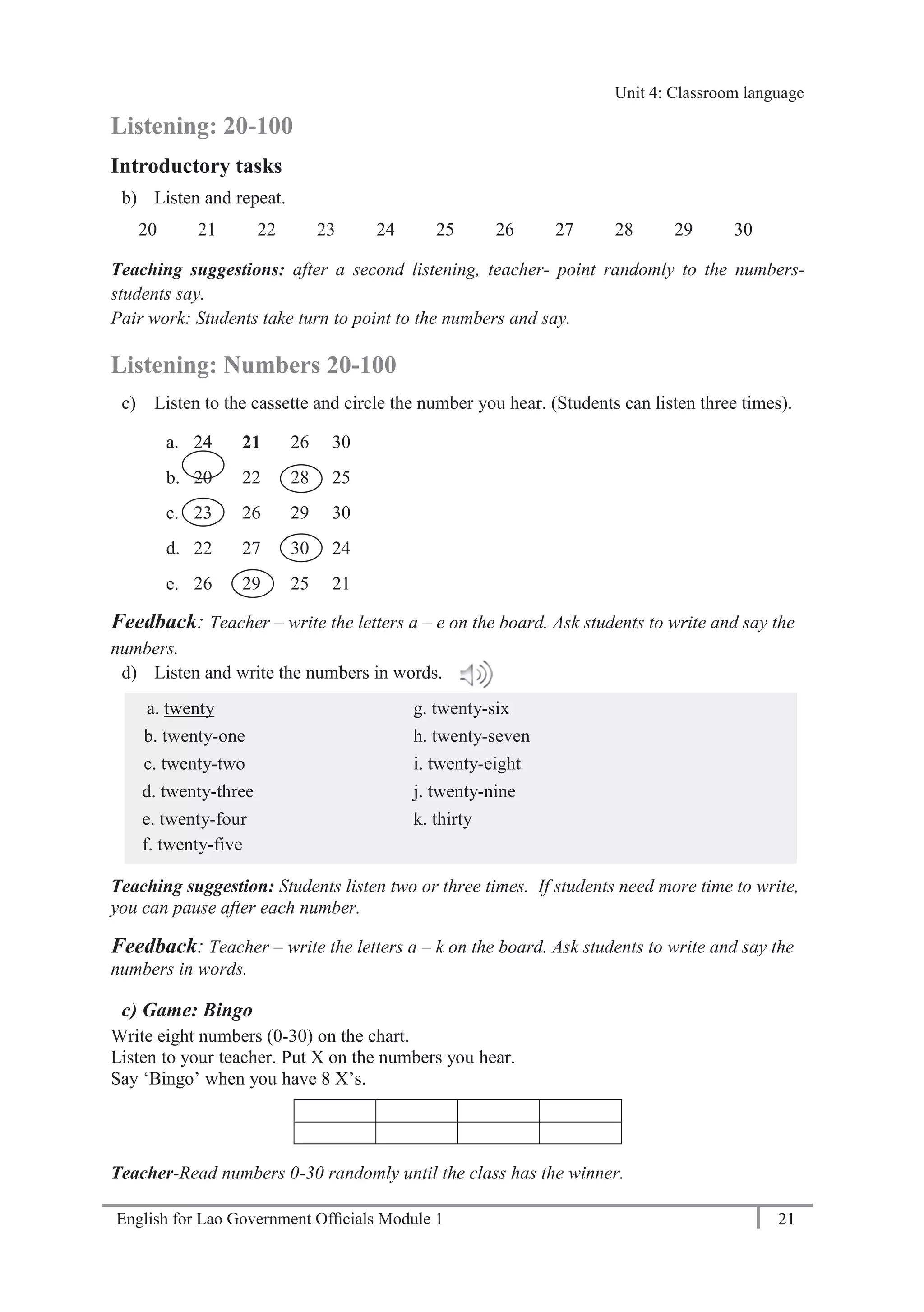English for Lao Government Ofﬁcials Module 1 21
Unit 4: Classroom language
21 English for Lao Government Officials Module 1
Listening: 20-100
Introductory tasks
b) Listen and repeat.
20 21 22 23 24 25 26 27 28 29 30
Teaching suggestions: after a second listening, teacher- point randomly to the numbers-
students say.
Pair work: Students take turn to point to the numbers and say.
Listening: Numbers 20-100
c) Listen to the cassette and circle the number you hear. (Students can listen three times).
a. 24 21 26 30
b. 20 22 28 25
c. 23 26 29 30
d. 22 27 30 24
e. 26 29 25 21
Feedback: Teacher – write the letters a – e on the board. Ask students to write and say the
numbers.
d) Listen and write the numbers in words.
a. twenty g. twenty-six
b. twenty-one h. twenty-seven
c. twenty-two i. twenty-eight
d. twenty-three j. twenty-nine
e. twenty-four k. thirty
f. twenty-five
Teaching suggestion: Students listen two or three times. If students need more time to write,
you can pause after each number.
Feedback: Teacher – write the letters a – k on the board. Ask students to write and say the
numbers in words.
c) Game: Bingo
Write eight numbers (0-30) on the chart.
Listen to your teacher. Put X on the numbers you hear.
Say ‘Bingo’ when you have 8 X’s.
Teacher-Read numbers 0-30 randomly until the class has the winner.
Unit 4: Classroom language
 
