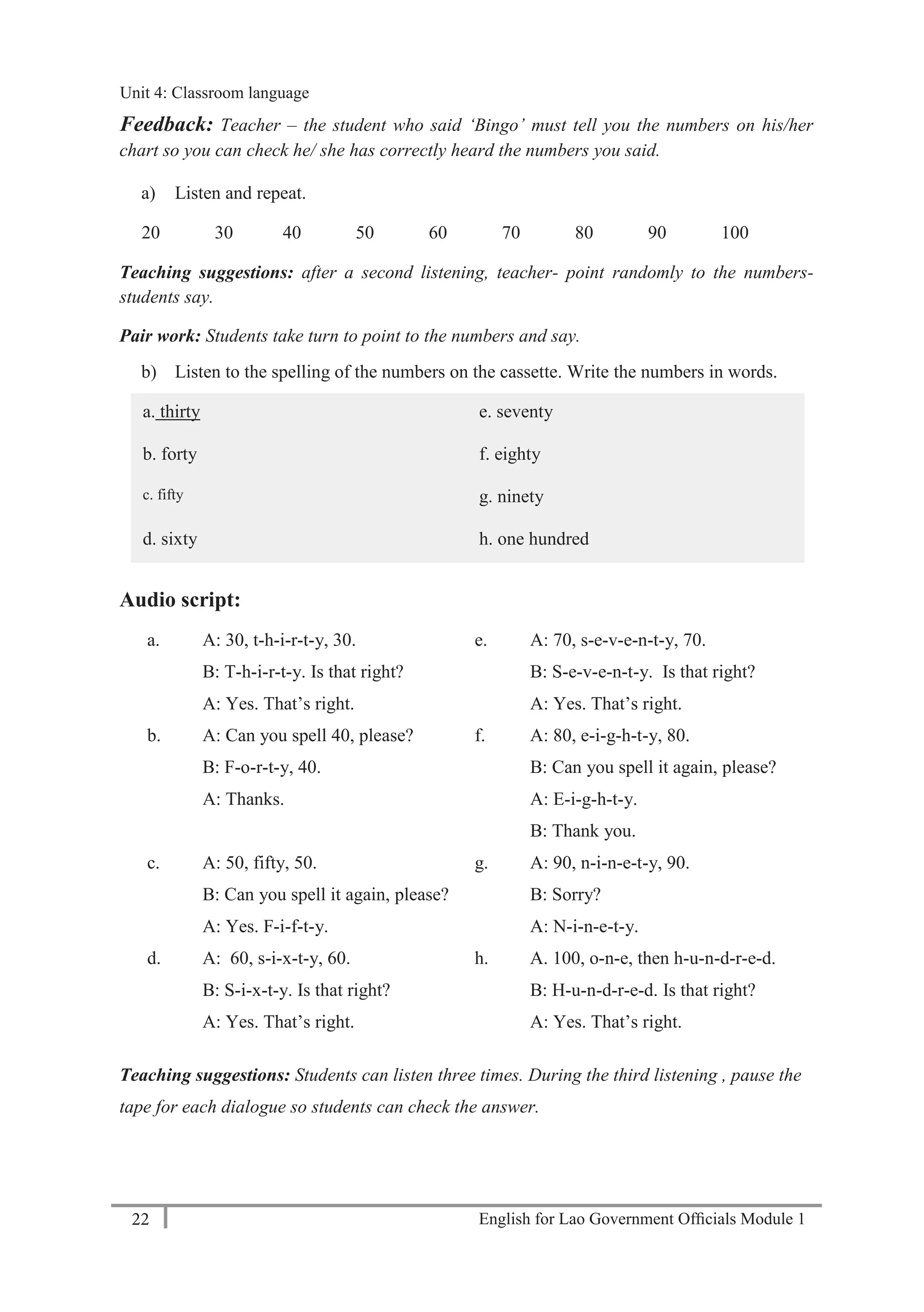 English for Lao Government Ofﬁcials Module 122
Unit 4: Classroom language
22 English for Lao Government Officials Module 1
Feedback: Teacher – the student who said ‘Bingo’ must tell you the numbers on his/her
chart so you can check he/ she has correctly heard the numbers you said.
a) Listen and repeat.
20 30 40 50 60 70 80 90 100
Teaching suggestions: after a second listening, teacher- point randomly to the numbers-
students say.
Pair work: Students take turn to point to the numbers and say.
b) Listen to the spelling of the numbers on the cassette. Write the numbers in words.
a. thirty e. seventy
b. forty f. eighty
c. fifty g. ninety
d. sixty h. one hundred
Audio script:
a. A: 30, t-h-i-r-t-y, 30.
B: T-h-i-r-t-y. Is that right?
A: Yes. That’s right.
e. A: 70, s-e-v-e-n-t-y, 70.
B: S-e-v-e-n-t-y. Is that right?
A: Yes. That’s right.
b. A: Can you spell 40, please?
B: F-o-r-t-y, 40.
A: Thanks.
f. A: 80, e-i-g-h-t-y, 80.
B: Can you spell it again, please?
A: E-i-g-h-t-y.
B: Thank you.
c. A: 50, fifty, 50.
B: Can you spell it again, please?
A: Yes. F-i-f-t-y.
g. A: 90, n-i-n-e-t-y, 90.
B: Sorry?
A: N-i-n-e-t-y.
d. A: 60, s-i-x-t-y, 60.
B: S-i-x-t-y. Is that right?
A: Yes. That’s right.
h. A. 100, o-n-e, then h-u-n-d-r-e-d.
B: H-u-n-d-r-e-d. Is that right?
A: Yes. That’s right.
Teaching suggestions: Students can listen three times. During the third listening , pause the
tape for each dialogue so students can check the answer.
Unit 4: Classroom language
 