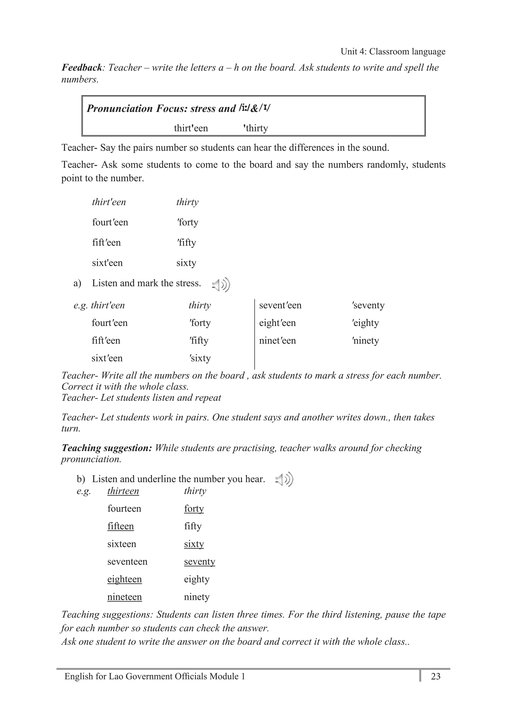English for Lao Government Ofﬁcials Module 1 23
Unit 4: Classroom language
23 English for Lao Government Officials Module 1
Feedback: Teacher – write the letters a – h on the board. Ask students to write and spell the
numbers.
Pronunciation Focus: stress and &
thirt'een 'thirty
Teacher- Say the pairs number so students can hear the differences in the sound.
Teacher- Ask some students to come to the board and say the numbers randomly, students
point to the number.
thirt'een thirty
fourt'een 'forty
fift'een 'fifty
sixt'een sixty
a) Listen and mark the stress.
e.g. thirt'een thirty
fourt'een 'forty
fift'een 'fifty
sixt'een 'sixty
sevent'een 'seventy
eight'een 'eighty
ninet'een 'ninety
Teacher- Write all the numbers on the board , ask students to mark a stress for each number.
Correct it with the whole class.
Teacher- Let students listen and repeat
Teacher- Let students work in pairs. One student says and another writes down., then takes
turn.
Teaching suggestion: While students are practising, teacher walks around for checking
pronunciation.
b) Listen and underline the number you hear.
e.g. thirteen thirty
fourteen forty
fifteen fifty
sixteen sixty
seventeen seventy
eighteen eighty
nineteen ninety
Teaching suggestions: Students can listen three times. For the third listening, pause the tape
for each number so students can check the answer.
Ask one student to write the answer on the board and correct it with the whole class..
Unit 4: Classroom language
 