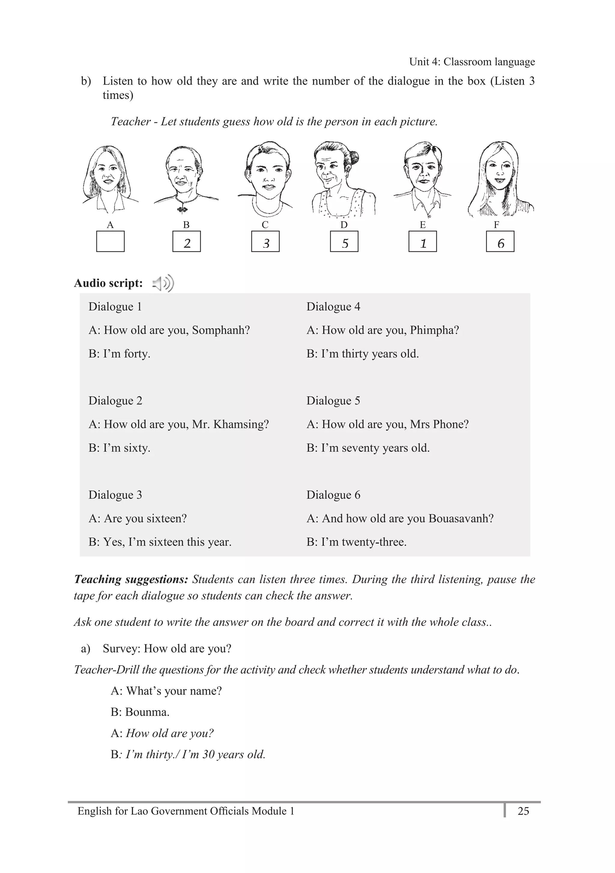 English for Lao Government Ofﬁcials Module 1 25
Unit 4: Classroom language
25 English for Lao Government Officials Module 1
b) Listen to how old they are and write the number of the dialogue in the box (Listen 3
times)
Teacher - Let students guess how old is the person in each picture.
A B C D E F
Audio script:
Dialogue 1
A: How old are you, Somphanh?
B: I’m forty.
Dialogue 2
A: How old are you, Mr. Khamsing?
B: I’m sixty.
Dialogue 3
A: Are you sixteen?
B: Yes, I’m sixteen this year.
Dialogue 4
A: How old are you, Phimpha?
B: I’m thirty years old.
Dialogue 5
A: How old are you, Mrs Phone?
B: I’m seventy years old.
Dialogue 6
A: And how old are you Bouasavanh?
B: I’m twenty-three.
Teaching suggestions: Students can listen three times. During the third listening, pause the
tape for each dialogue so students can check the answer.
Ask one student to write the answer on the board and correct it with the whole class..
a) Survey: How old are you?
Teacher-Drill the questions for the activity and check whether students understand what to do.
A: What’s your name?
B: Bounma.
A: How old are you?
B: I’m thirty./ I’m 30 years old.
4 2 3 5 1 6
Unit 4: Classroom language
 