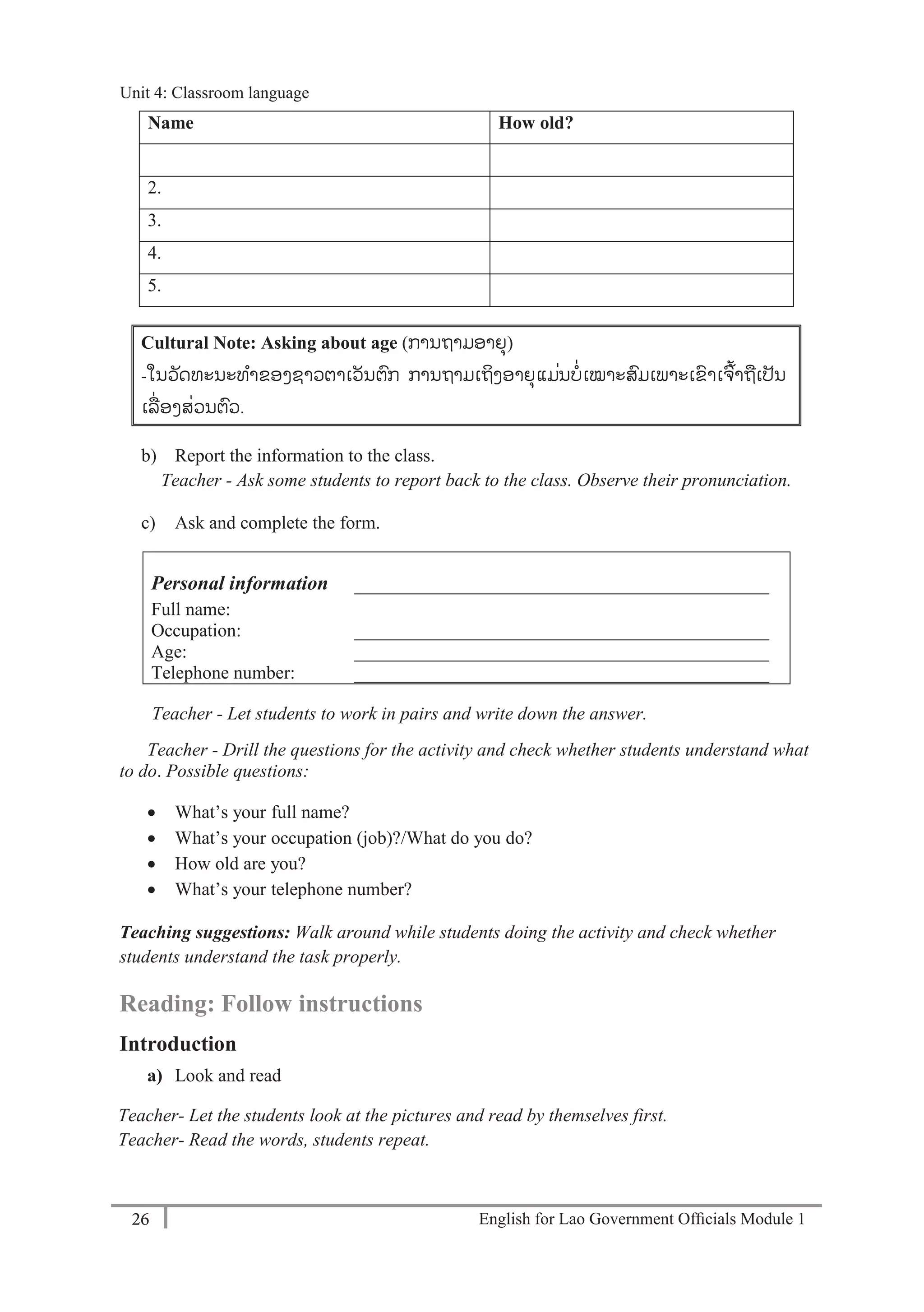 English for Lao Government Ofﬁcials Module 126
Unit 4: Classroom language
26 English for Lao Government Officials Module 1
Name How old?
1.
2.
3.
4.
5.
Cultural Note: Asking about age (ການຖາມອາຍຸ)
-ໃນວັດທະນະທາຂອງຊາວຕາເວັນຕກ ການຖາມເຖິງອາຍຸແມ່ນບ່ເໝາະສມເພາະເຂາເຈ້້າຖເປັນ
ເລ່ ອງສ່ວນຕວ.
b) Report the information to the class.
Teacher - Ask some students to report back to the class. Observe their pronunciation.
c) Ask and complete the form.
Personal information
Full name:
_____________________________________________
Occupation: _____________________________________________
Age: _____________________________________________
Telephone number: _____________________________________________
Teacher - Let students to work in pairs and write down the answer.
Teacher - Drill the questions for the activity and check whether students understand what
to do. Possible questions:
 What’s your full name?
 What’s your occupation (job)?/What do you do?
 How old are you?
 What’s your telephone number?
Teaching suggestions: Walk around while students doing the activity and check whether
students understand the task properly.
Reading: Follow instructions
Introduction
a) Look and read
Teacher- Let the students look at the pictures and read by themselves first.
Teacher- Read the words, students repeat.
Unit 4: Classroom language
 