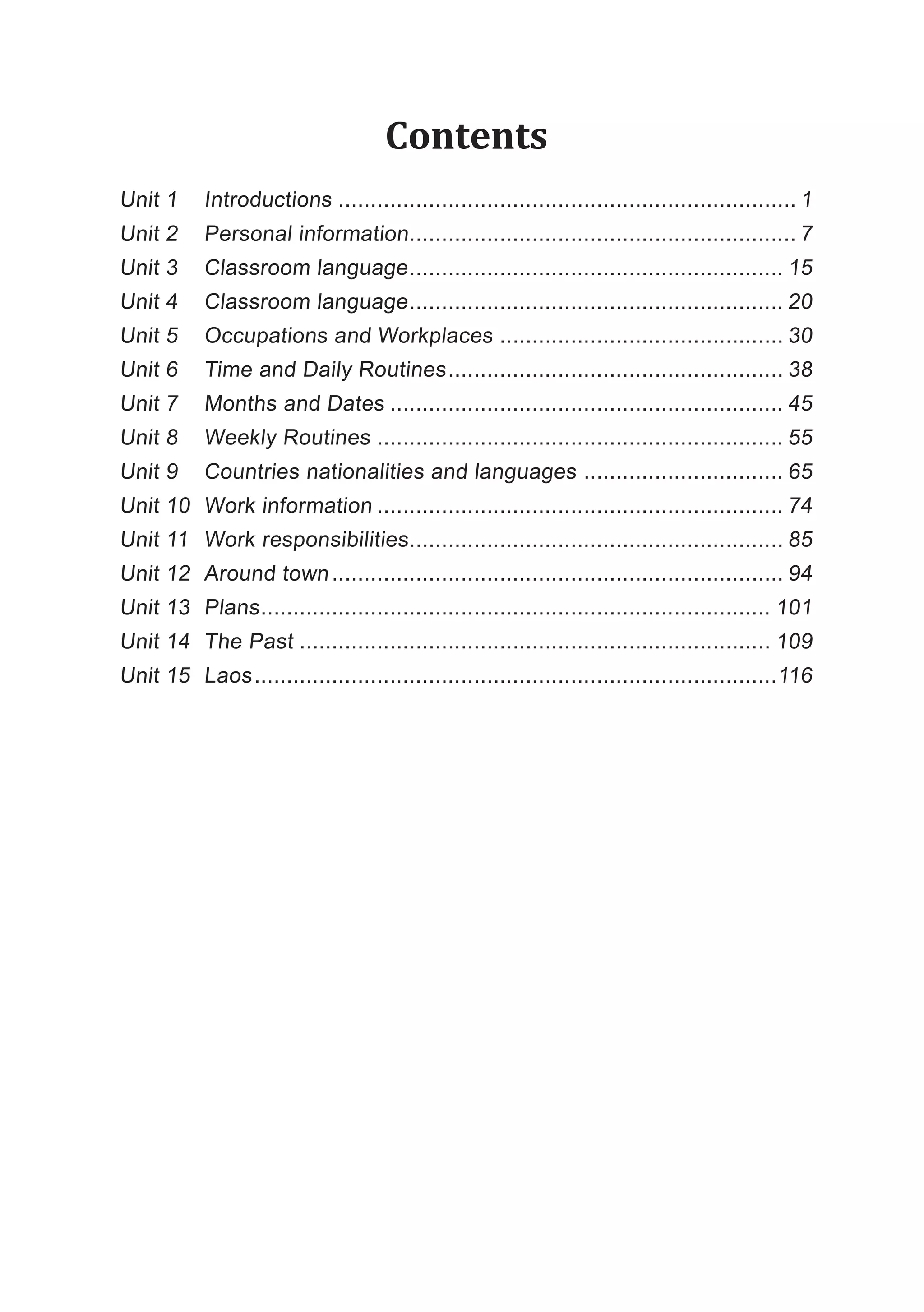 Contents
Unit 1 Introductions ....................................................................... 1
Unit 2 Personal information............................................................ 7
Unit 3 Classroom language.......................................................... 15
Unit 4 Classroom language.......................................................... 20
Unit 5 Occupations and Workplaces ............................................ 30
Unit 6 Time and Daily Routines.................................................... 38
Unit 7 Months and Dates ............................................................. 45
Unit 8 Weekly Routines ............................................................... 55
Unit 9 Countries nationalities and languages ............................... 65
Unit 10 Work information ............................................................... 74
Unit 11 Work responsibilities.......................................................... 85
Unit 12 Around town...................................................................... 94
Unit 13 Plans............................................................................... 101
Unit 14 The Past ......................................................................... 109
Unit 15 Laos.................................................................................116
 