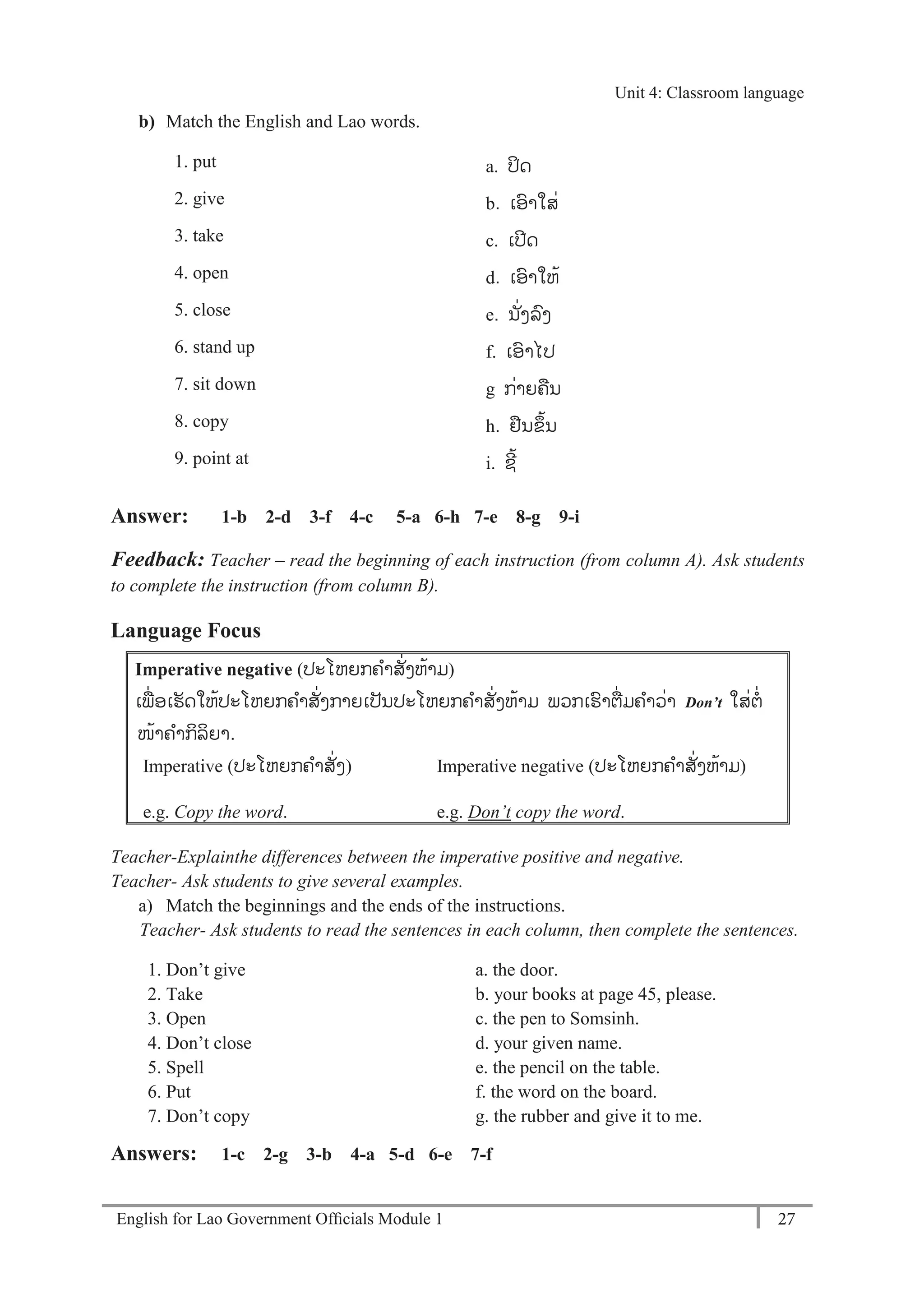 English for Lao Government Ofﬁcials Module 1 27
Unit 4: Classroom language
27 English for Lao Government Officials Module 1
b) Match the English and Lao words.
1. put a. ປິດ
2. give b. ເອາໃສ່
3. take c. ເປດ
4. open d. ເອາໃຫ້
5. close e. ນັ່ງລງ
6. stand up f. ເອາໄປ
7. sit down g ກ່າຍຄນ
8. copy h. ຢນຂ້ນ
9. point at i. ຊ້
Answer: 1-b 2-d 3-f 4-c 5-a 6-h 7-e 8-g 9-i
Feedback: Teacher – read the beginning of each instruction (from column A). Ask students
to complete the instruction (from column B).
Language Focus
Imperative negative (ປະໂຫຍກຄາສັ່ງຫ້າມ)
ເພ່ ອເຮັດໃຫ້ປະໂຫຍກຄາສັ່ງກາຍເປັນປະໂຫຍກຄາສັ່ງຫ້າມ ພວກເຮາຕ່ມຄາວ່າ Don’t ໃສ່ຕ່
ໜ້າຄາກິລິຍາ.
Imperative (ປະໂຫຍກຄາສັ່ງ) Imperative negative (ປະໂຫຍກຄາສັ່ງຫ້າມ)
e.g. Copy the word. e.g. Don’t copy the word.
Teacher-Explainthe differences between the imperative positive and negative.
Teacher- Ask students to give several examples.
a) Match the beginnings and the ends of the instructions.
Teacher- Ask students to read the sentences in each column, then complete the sentences.
1. Don’t give a. the door.
2. Take b. your books at page 45, please.
3. Open c. the pen to Somsinh.
4. Don’t close d. your given name.
5. Spell e. the pencil on the table.
6. Put f. the word on the board.
7. Don’t copy g. the rubber and give it to me.
Answers: 1-c 2-g 3-b 4-a 5-d 6-e 7-f
Unit 4: Classroom language
 