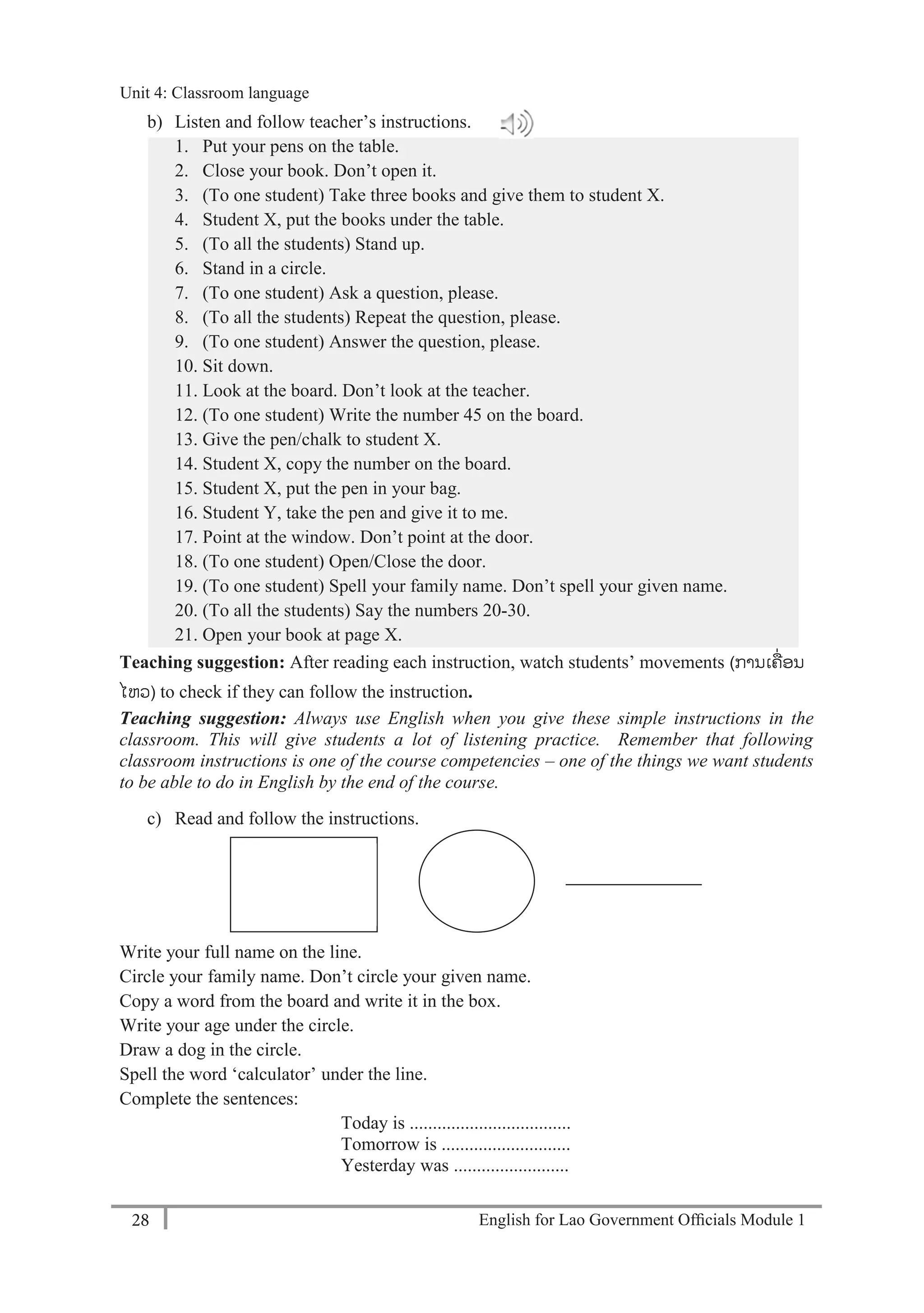 English for Lao Government Ofﬁcials Module 128
Unit 4: Classroom language
28 English for Lao Government Officials Module 1
b) Listen and follow teacher’s instructions.
1. Put your pens on the table.
2. Close your book. Don’t open it.
3. (To one student) Take three books and give them to student X.
4. Student X, put the books under the table.
5. (To all the students) Stand up.
6. Stand in a circle.
7. (To one student) Ask a question, please.
8. (To all the students) Repeat the question, please.
9. (To one student) Answer the question, please.
10. Sit down.
11. Look at the board. Don’t look at the teacher.
12. (To one student) Write the number 45 on the board.
13. Give the pen/chalk to student X.
14. Student X, copy the number on the board.
15. Student X, put the pen in your bag.
16. Student Y, take the pen and give it to me.
17. Point at the window. Don’t point at the door.
18. (To one student) Open/Close the door.
19. (To one student) Spell your family name. Don’t spell your given name.
20. (To all the students) Say the numbers 20-30.
21. Open your book at page X.
Teaching suggestion: After reading each instruction, watch students’ movements (ການເຄ່ອນ
ໄຫວ) to check if they can follow the instruction.
Teaching suggestion: Always use English when you give these simple instructions in the
classroom. This will give students a lot of listening practice. Remember that following
classroom instructions is one of the course competencies – one of the things we want students
to be able to do in English by the end of the course.
c) Read and follow the instructions.
Write your full name on the line.
Circle your family name. Don’t circle your given name.
Copy a word from the board and write it in the box.
Write your age under the circle.
Draw a dog in the circle.
Spell the word ‘calculator’ under the line.
Complete the sentences:
Today is ...................................
Tomorrow is ............................
Yesterday was .........................
Unit 4: Classroom language
 