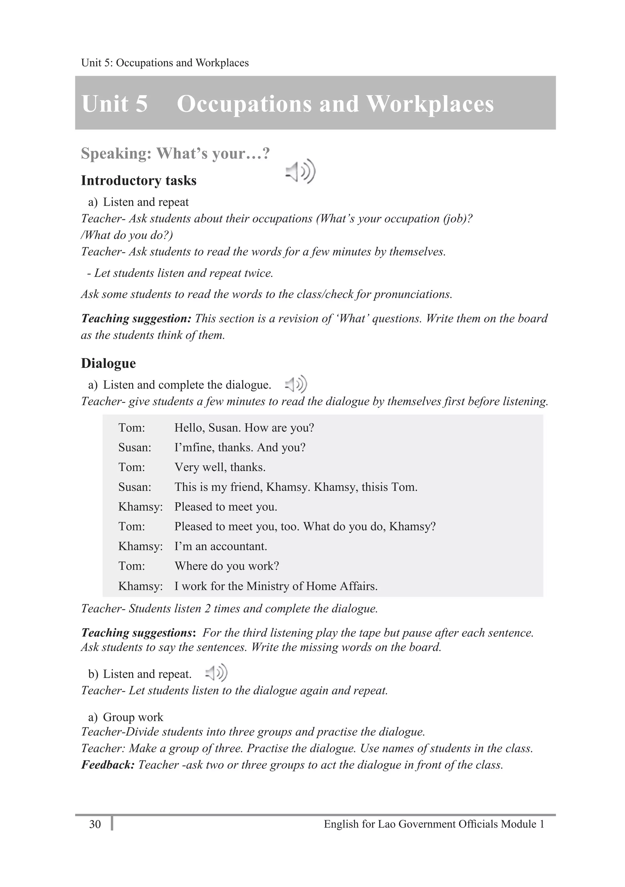 English for Lao Government Ofﬁcials Module 130
Unit 5: Occupations and Workplaces
30 English for Lao Government Officials Module 1
Unit 5 Occupations and Workplaces
Speaking: What’s your…?
Introductory tasks
a) Listen and repeat
Teacher- Ask students about their occupations (What’s your occupation (job)?
/What do you do?)
Teacher- Ask students to read the words for a few minutes by themselves.
- Let students listen and repeat twice.
Ask some students to read the words to the class/check for pronunciations.
Teaching suggestion: This section is a revision of ‘What’ questions. Write them on the board
as the students think of them.
Dialogue
a) Listen and complete the dialogue.
Teacher- give students a few minutes to read the dialogue by themselves first before listening.
Tom: Hello, Susan. How are you?
Susan: I’mfine, thanks. And you?
Tom: Very well, thanks.
Susan: This is my friend, Khamsy. Khamsy, thisis Tom.
Khamsy: Pleased to meet you.
Tom: Pleased to meet you, too. What do you do, Khamsy?
Khamsy: I’m an accountant.
Tom: Where do you work?
Khamsy: I work for the Ministry of Home Affairs.
Teacher- Students listen 2 times and complete the dialogue.
Teaching suggestions: For the third listening play the tape but pause after each sentence.
Ask students to say the sentences. Write the missing words on the board.
b) Listen and repeat.
Teacher- Let students listen to the dialogue again and repeat.
a) Group work
Teacher-Divide students into three groups and practise the dialogue.
Teacher: Make a group of three. Practise the dialogue. Use names of students in the class.
Feedback: Teacher -ask two or three groups to act the dialogue in front of the class.
Unit 5: Occupations and Workplaces
 