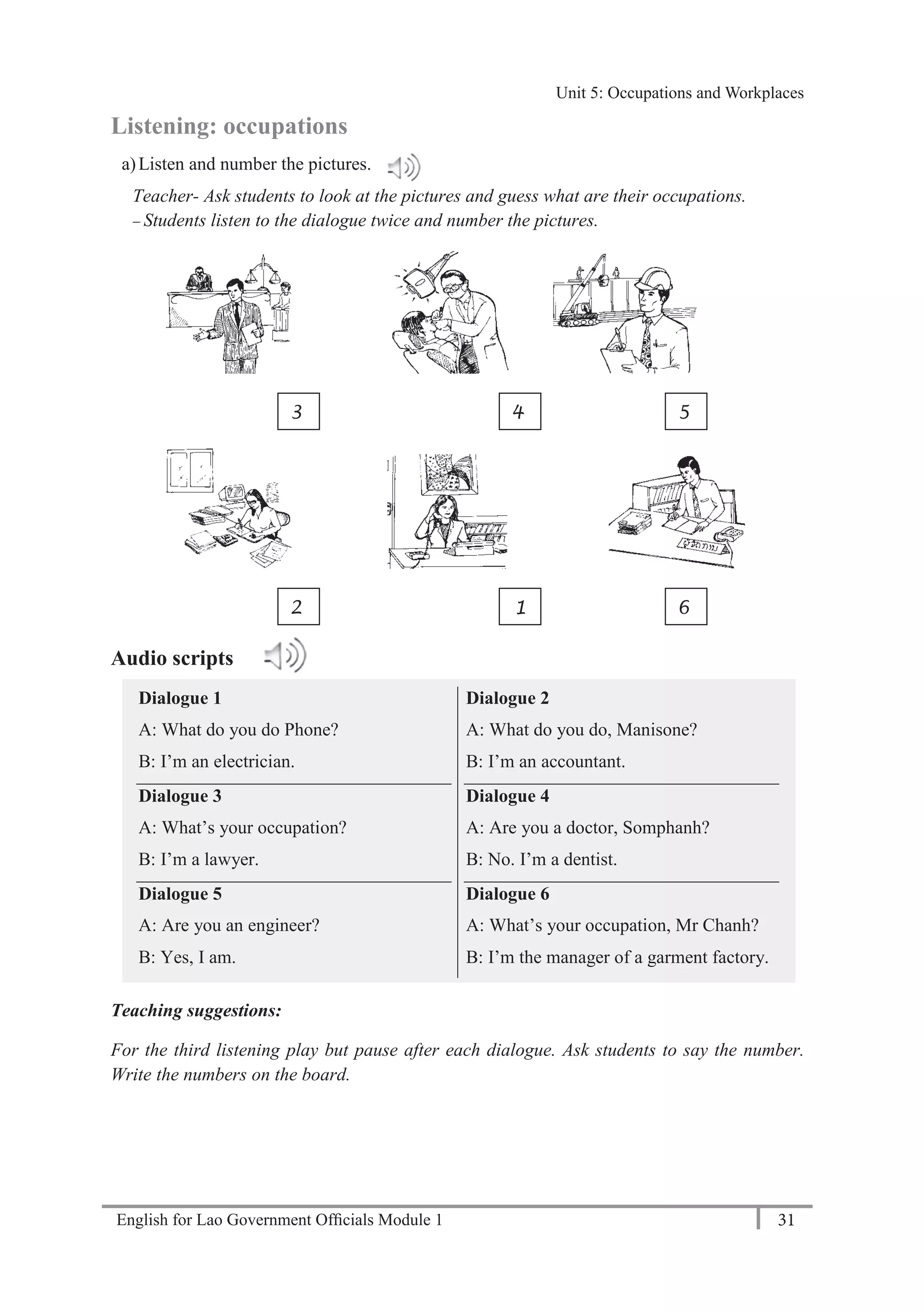 English for Lao Government Ofﬁcials Module 1 31
Unit 5: Occupations and Workplaces
31 English for Lao Government Officials Module 1
Listening: occupations
a)Listen and number the pictures.
Teacher- Ask students to look at the pictures and guess what are their occupations.
— Students listen to the dialogue twice and number the pictures.
Audio scripts
Dialogue 1
A: What do you do Phone?
B: I’m an electrician.
Dialogue 3
A: What’s your occupation?
B: I’m a lawyer.
Dialogue 5
A: Are you an engineer?
B: Yes, I am.
Dialogue 2
A: What do you do, Manisone?
B: I’m an accountant.
Dialogue 4
A: Are you a doctor, Somphanh?
B: No. I’m a dentist.
Dialogue 6
A: What’s your occupation, Mr Chanh?
B: I’m the manager of a garment factory.
Teaching suggestions:
For the third listening play but pause after each dialogue. Ask students to say the number.
Write the numbers on the board.
3 4 5
2 1 6
Unit 5: Occupations and Workplaces
 