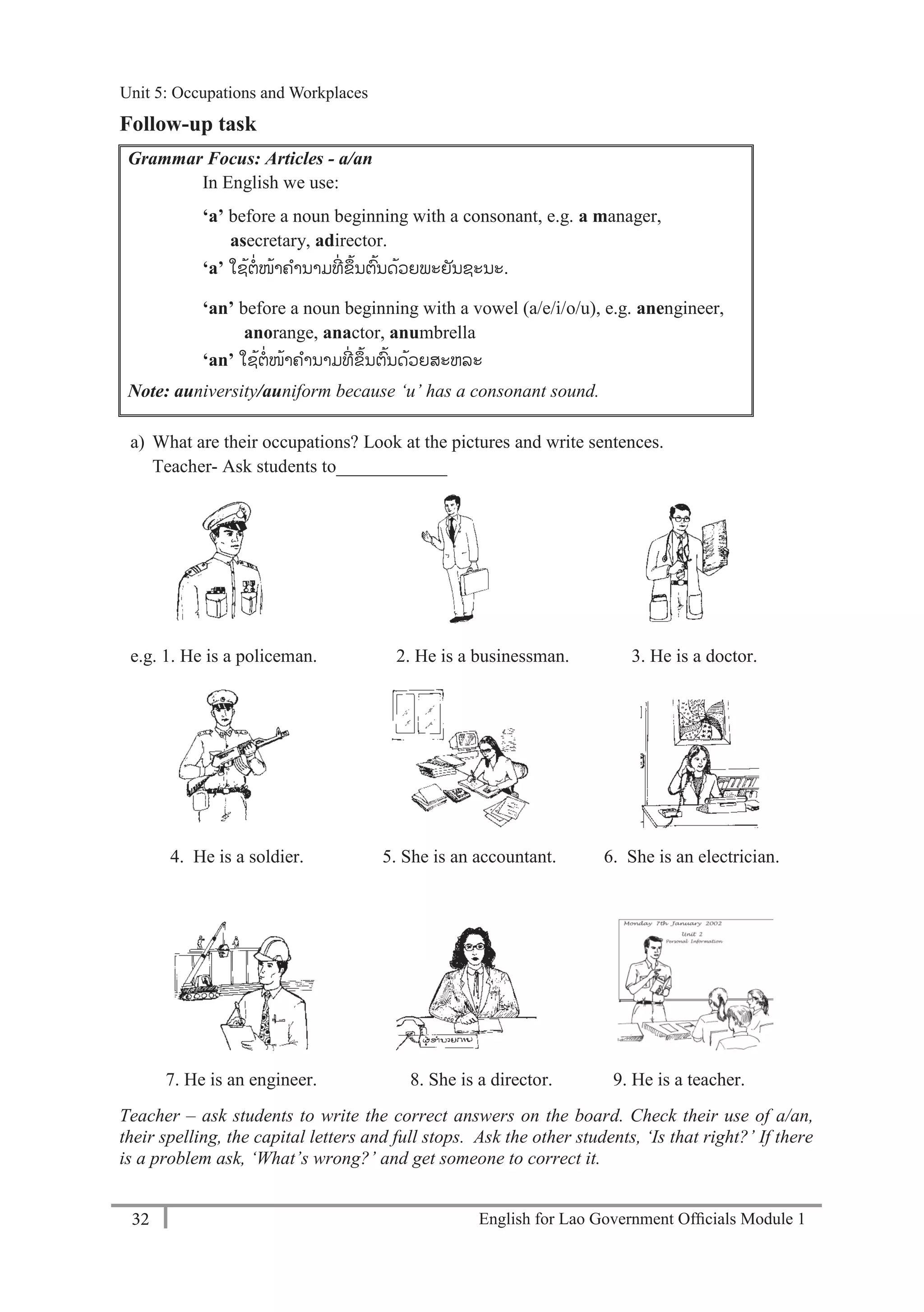 English for Lao Government Ofﬁcials Module 132
Unit 5: Occupations and Workplaces
32 English for Lao Government Officials Module 1
Follow-up task
Grammar Focus: Articles - a/an
In English we use:
‘a’ before a noun beginning with a consonant, e.g. a manager,
asecretary, adirector.
‘a’ ໃຊ້ຕ່ໜ້າຄານາມທ່ ຂ້ນຕ້ນດ້ວຍພະຍັນຊະນະ.
‘an’ before a noun beginning with a vowel (a/e/i/o/u), e.g. anengineer,
anorange, anactor, anumbrella
‘an’ ໃຊ້ຕ່ໜ້າຄານາມທ່ ຂ້ນຕ້ນດ້ວຍສະຫລະ
Note: auniversity/auniform because ‘u’ has a consonant sound.
a) What are their occupations? Look at the pictures and write sentences.
Teacher- Ask students to____________
e.g. 1. He is a policeman. 2. He is a businessman. 3. He is a doctor.
4. He is a soldier. 5. She is an accountant. 6. She is an electrician.
7. He is an engineer. 8. She is a director. 9. He is a teacher.
Teacher – ask students to write the correct answers on the board. Check their use of a/an,
their spelling, the capital letters and full stops. Ask the other students, ‘Is that right?’ If there
is a problem ask, ‘What’s wrong?’ and get someone to correct it.
Unit 5: Occupations and Workplaces
 