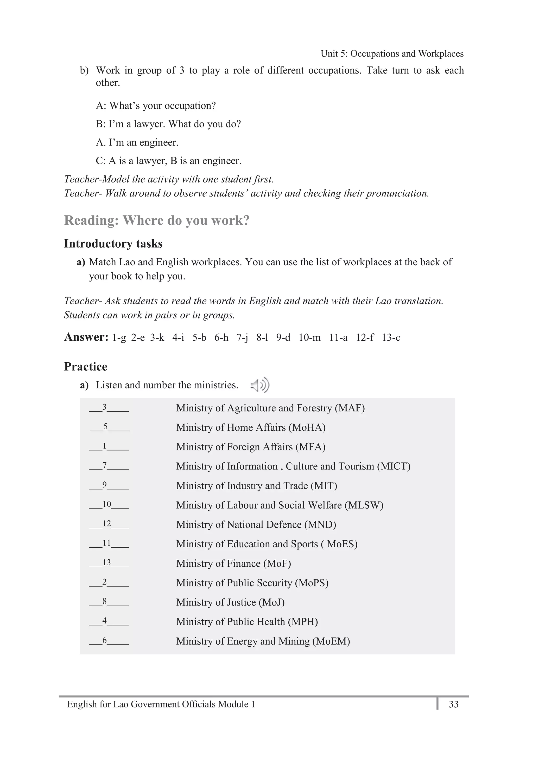 English for Lao Government Ofﬁcials Module 1 33
Unit 5: Occupations and Workplaces
33 English for Lao Government Officials Module 1
b) Work in group of 3 to play a role of different occupations. Take turn to ask each
other.
A: What’s your occupation?
B: I’m a lawyer. What do you do?
A. I’m an engineer.
C: A is a lawyer, B is an engineer.
Teacher-Model the activity with one student first.
Teacher- Walk around to observe students’ activity and checking their pronunciation.
Reading: Where do you work?
Introductory tasks
a) Match Lao and English workplaces. You can use the list of workplaces at the back of
your book to help you.
Teacher- Ask students to read the words in English and match with their Lao translation.
Students can work in pairs or in groups.
Answer: 1-g 2-e 3-k 4-i 5-b 6-h 7-j 8-l 9-d 10-m 11-a 12-f 13-c
Practice
a) Listen and number the ministries.
___3_____ Ministry of Agriculture and Forestry (MAF)
___5_____ Ministry of Home Affairs (MoHA)
___1_____ Ministry of Foreign Affairs (MFA)
___7_____ Ministry of Information , Culture and Tourism (MICT)
___9_____ Ministry of Industry and Trade (MIT)
___10____ Ministry of Labour and Social Welfare (MLSW)
___12____ Ministry of National Defence (MND)
___11____ Ministry of Education and Sports ( MoES)
___13____ Ministry of Finance (MoF)
___2_____ Ministry of Public Security (MoPS)
___8_____ Ministry of Justice (MoJ)
___4_____ Ministry of Public Health (MPH)
___6_____ Ministry of Energy and Mining (MoEM)
Unit 5: Occupations and Workplaces
 