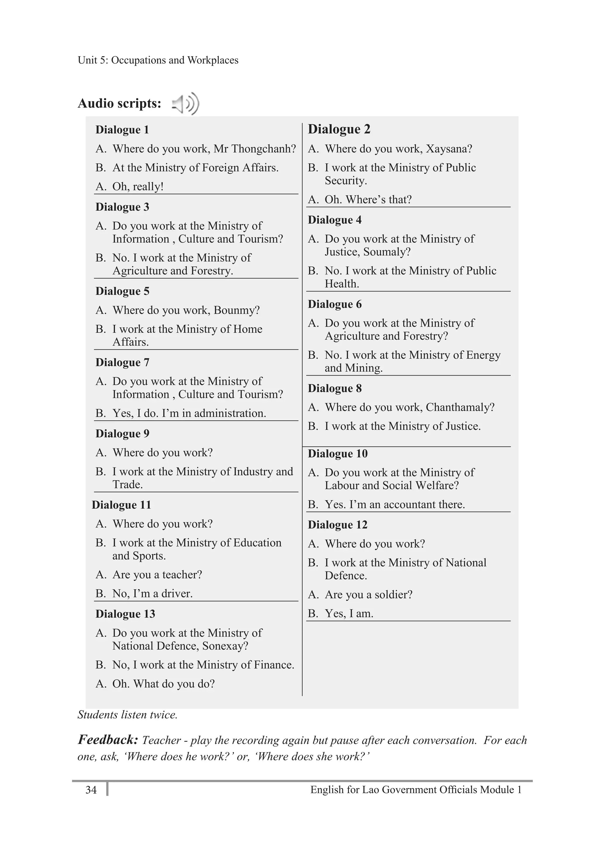 English for Lao Government Ofﬁcials Module 134
Unit 5: Occupations and Workplaces
34 English for Lao Government Officials Module 1
Audio scripts:
Dialogue 1
A. Where do you work, Mr Thongchanh?
B. At the Ministry of Foreign Affairs.
A. Oh, really!
Dialogue 3
A. Do you work at the Ministry of
Information , Culture and Tourism?
B. No. I work at the Ministry of
Agriculture and Forestry.
Dialogue 5
A. Where do you work, Bounmy?
B. I work at the Ministry of Home
Affairs.
Dialogue 7
A. Do you work at the Ministry of
Information , Culture and Tourism?
B. Yes, I do. I’m in administration.
Dialogue 9
A. Where do you work?
B. I work at the Ministry of Industry and
Trade.
Dialogue 11
A. Where do you work?
B. I work at the Ministry of Education
and Sports.
A. Are you a teacher?
B. No, I’m a driver.
Dialogue 13
A. Do you work at the Ministry of
National Defence, Sonexay?
B. No, I work at the Ministry of Finance.
A. Oh. What do you do?
Dialogue 2
A. Where do you work, Xaysana?
B. I work at the Ministry of Public
Security.
A. Oh. Where’s that?
Dialogue 4
A. Do you work at the Ministry of
Justice, Soumaly?
B. No. I work at the Ministry of Public
Health.
Dialogue 6
A. Do you work at the Ministry of
Agriculture and Forestry?
B. No. I work at the Ministry of Energy
and Mining.
Dialogue 8
A. Where do you work, Chanthamaly?
B. I work at the Ministry of Justice.
Dialogue 10
A. Do you work at the Ministry of
Labour and Social Welfare?
B. Yes. I’m an accountant there.
Dialogue 12
A. Where do you work?
B. I work at the Ministry of National
Defence.
A. Are you a soldier?
B. Yes, I am.
Students listen twice.
Feedback: Teacher - play the recording again but pause after each conversation. For each
one, ask, ‘Where does he work?’ or, ‘Where does she work?’
Unit 5: Occupations and Workplaces
 