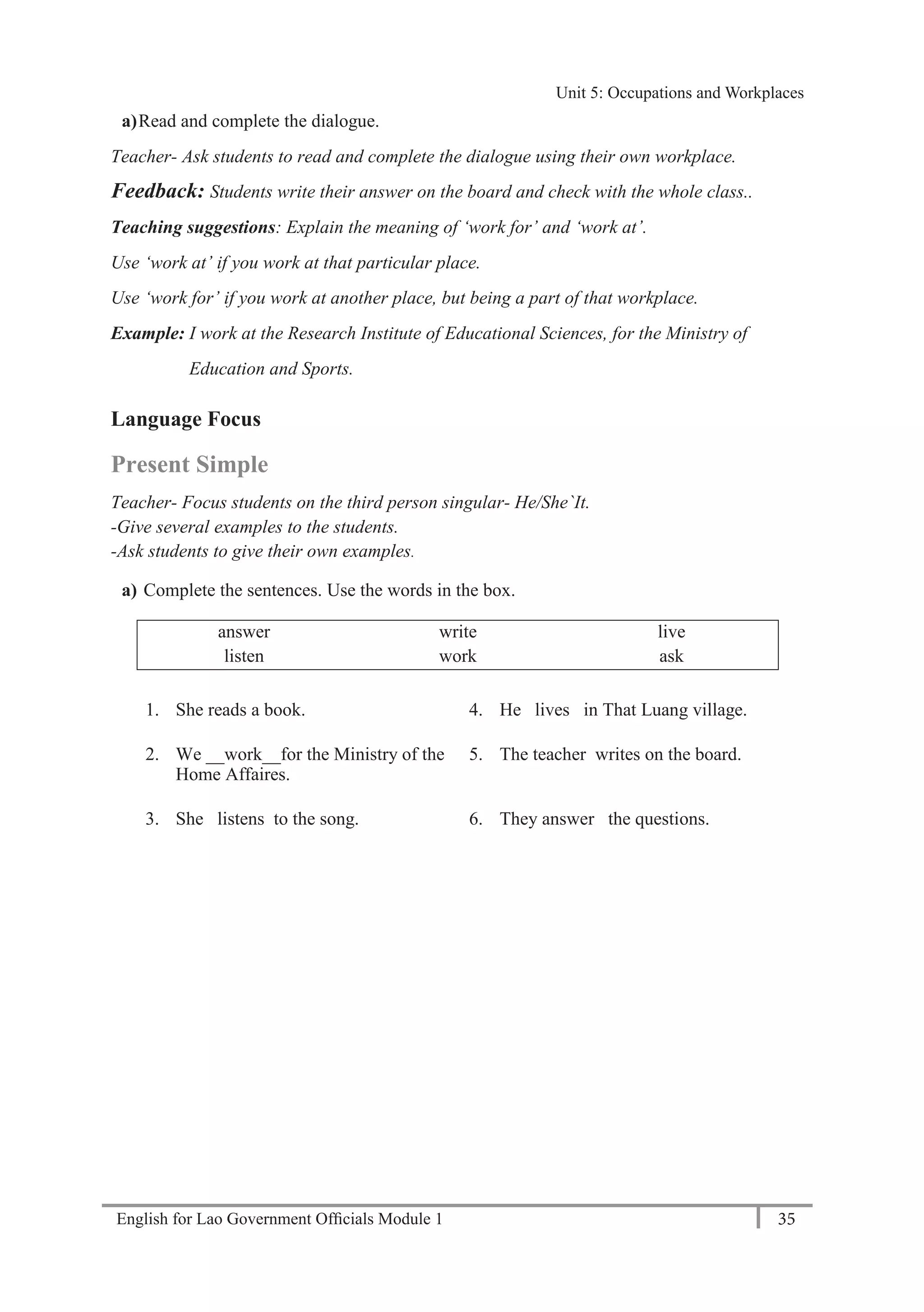 English for Lao Government Ofﬁcials Module 1 35
Unit 5: Occupations and Workplaces
35 English for Lao Government Officials Module 1
a)Read and complete the dialogue.
Teacher- Ask students to read and complete the dialogue using their own workplace.
Feedback: Students write their answer on the board and check with the whole class..
Teaching suggestions: Explain the meaning of ‘work for’ and ‘work at’.
Use ‘work at’ if you work at that particular place.
Use ‘work for’ if you work at another place, but being a part of that workplace.
Example: I work at the Research Institute of Educational Sciences, for the Ministry of
Education and Sports.
Language Focus
Present Simple
Teacher- Focus students on the third person singular- He/She`It.
-Give several examples to the students.
-Ask students to give their own examples.
a) Complete the sentences. Use the words in the box.
answer write live
listen work ask
1. She reads a book. 4. He lives in That Luang village.
2. We __work__for the Ministry of the
Home Affaires.
5. The teacher writes on the board.
3. She listens to the song. 6. They answer the questions.
Unit 5: Occupations and Workplaces
 