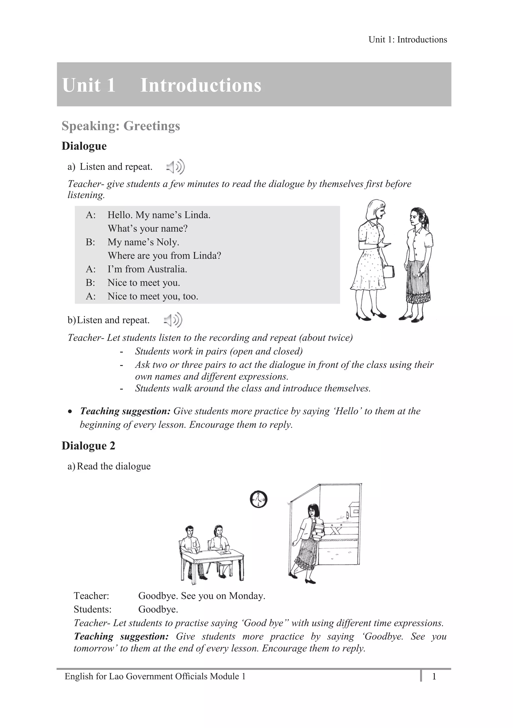 English for Lao Government Ofﬁcials Module 1 1
Unit 1: Introductions
1 English for Lao Government Officials Module 1
Unit 1 Introductions
Speaking: Greetings
Dialogue
a) Listen and repeat.
Teacher- give students a few minutes to read the dialogue by themselves first before
listening.
A: Hello. My name’s Linda.
What’s your name?
B: My name’s Noly.
Where are you from Linda?
A: I’m from Australia.
B: Nice to meet you.
A: Nice to meet you, too.
b)Listen and repeat.
Teacher- Let students listen to the recording and repeat (about twice)
- Students work in pairs (open and closed)
- Ask two or three pairs to act the dialogue in front of the class using their
own names and different expressions.
- Students walk around the class and introduce themselves.
 Teaching suggestion: Give students more practice by saying ‘Hello’ to them at the
beginning of every lesson. Encourage them to reply.
Dialogue 2
a)Read the dialogue
Teacher: Goodbye. See you on Monday.
Students: Goodbye.
Teacher- Let students to practise saying ‘Good bye” with using different time expressions.
Teaching suggestion: Give students more practice by saying ‘Goodbye. See you
tomorrow’ to them at the end of every lesson. Encourage them to reply.
Unit 1: Introductions
 