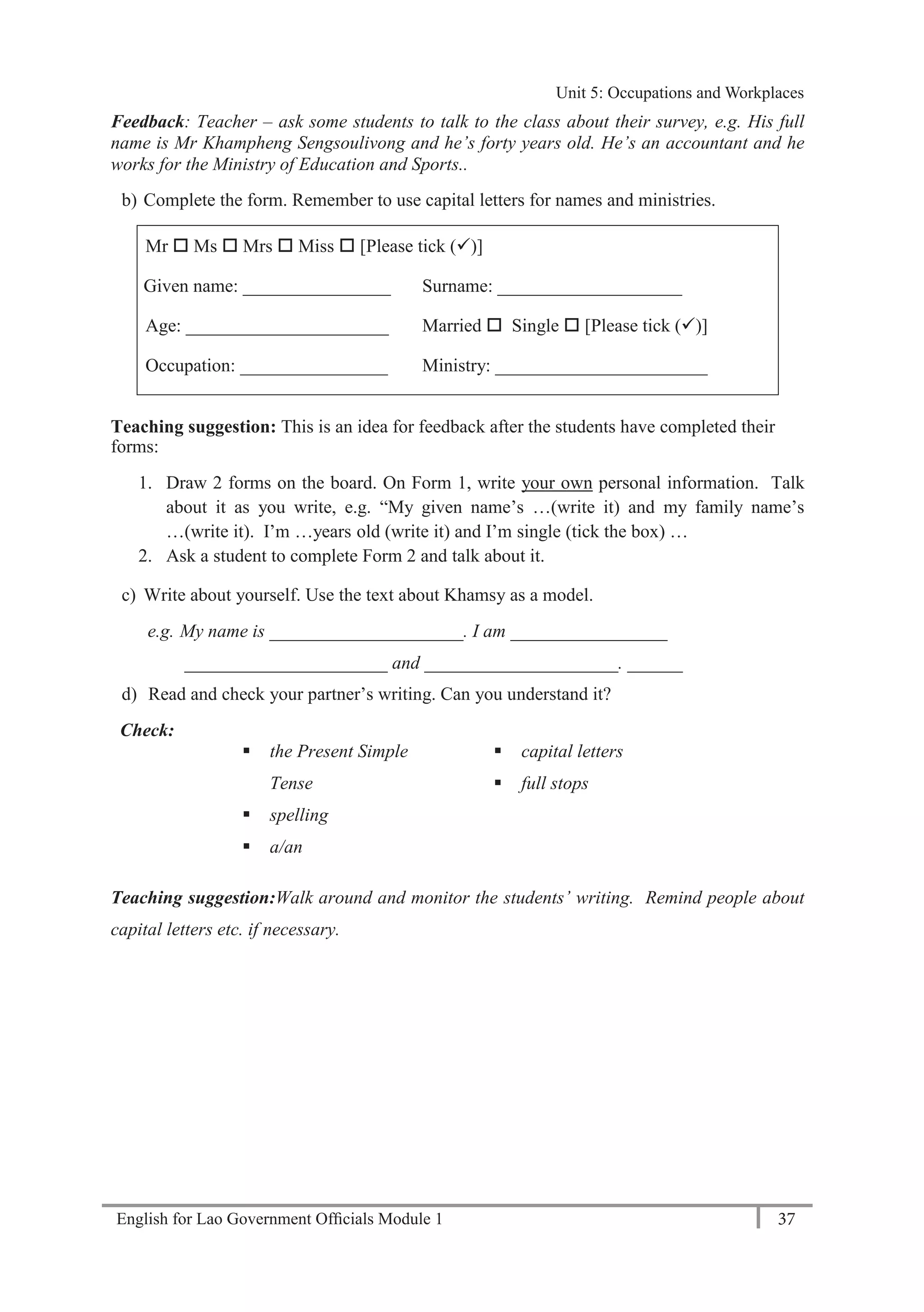 English for Lao Government Ofﬁcials Module 1 37
Unit 5: Occupations and Workplaces
37 English for Lao Government Officials Module 1
Feedback: Teacher – ask some students to talk to the class about their survey, e.g. His full
name is Mr Khampheng Sengsoulivong and he’s forty years old. He’s an accountant and he
works for the Ministry of Education and Sports..
b) Complete the form. Remember to use capital letters for names and ministries.
Mr  Ms  Mrs  Miss  [Please tick ()]
Given name: ________________ Surname: ____________________
Age: ______________________ Married  Single  [Please tick ()]
Occupation: ________________ Ministry: _______________________
Teaching suggestion: This is an idea for feedback after the students have completed their
forms:
1. Draw 2 forms on the board. On Form 1, write your own personal information. Talk
about it as you write, e.g. “My given name’s …(write it) and my family name’s
…(write it). I’m …years old (write it) and I’m single (tick the box) …
2. Ask a student to complete Form 2 and talk about it.
c) Write about yourself. Use the text about Khamsy as a model.
e.g. My name is _____________________. I am _________________
______________________ and _____________________. ______
d) Read and check your partner’s writing. Can you understand it?
Check:
 the Present Simple
Tense
 spelling
 a/an
 capital letters
 full stops
Teaching suggestion:Walk around and monitor the students’ writing. Remind people about
capital letters etc. if necessary.
Unit 5: Occupations and Workplaces
 