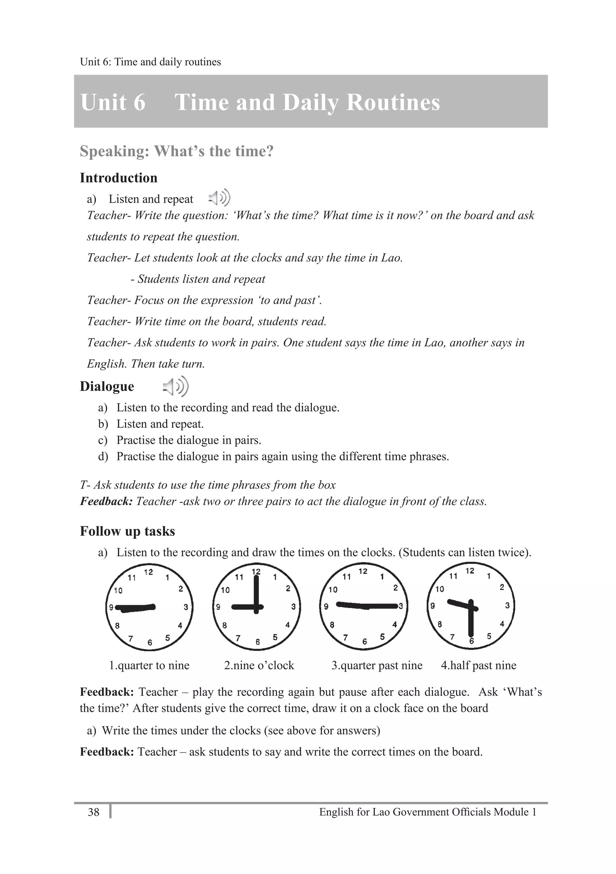 English for Lao Government Ofﬁcials Module 138
Unit 6: Time and Daily Routines
38 English for Lao Government Officials Module 1
Unit 6 Time and Daily Routines
Speaking: What’s the time?
Introduction
a) Listen and repeat
Teacher- Write the question: ‘What’s the time? What time is it now?’ on the board and ask
students to repeat the question.
Teacher- Let students look at the clocks and say the time in Lao.
- Students listen and repeat
Teacher- Focus on the expression ‘to and past’.
Teacher- Write time on the board, students read.
Teacher- Ask students to work in pairs. One student says the time in Lao, another says in
English. Then take turn.
Dialogue
a) Listen to the recording and read the dialogue.
b) Listen and repeat.
c) Practise the dialogue in pairs.
d) Practise the dialogue in pairs again using the different time phrases.
T- Ask students to use the time phrases from the box
Feedback: Teacher -ask two or three pairs to act the dialogue in front of the class.
Follow up tasks
a) Listen to the recording and draw the times on the clocks. (Students can listen twice).
1.quarter to nine 2.nine o’clock 3.quarter past nine 4.half past nine
Feedback: Teacher – play the recording again but pause after each dialogue. Ask ‘What’s
the time?’ After students give the correct time, draw it on a clock face on the board
a) Write the times under the clocks (see above for answers)
Feedback: Teacher – ask students to say and write the correct times on the board.
Unit 6: Time and daily routines
 