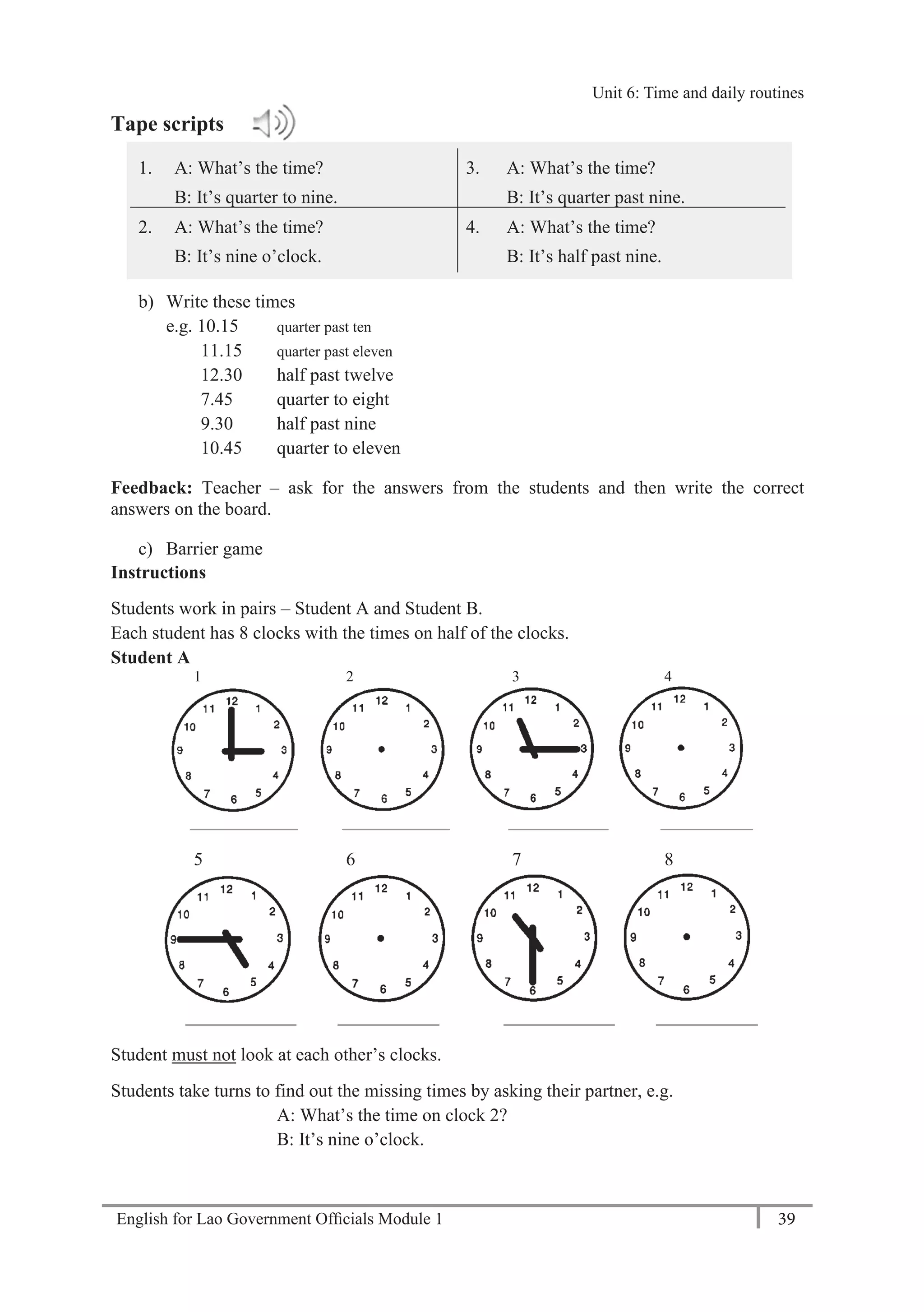 English for Lao Government Ofﬁcials Module 1 39
Unit 6: Time and Daily Routines
39 English for Lao Government Officials Module 1
Tape scripts
1. A: What’s the time?
B: It’s quarter to nine.
3. A: What’s the time?
B: It’s quarter past nine.
2. A: What’s the time?
B: It’s nine o’clock.
4. A: What’s the time?
B: It’s half past nine.
b) Write these times
e.g. 10.15 quarter past ten
11.15 quarter past eleven
12.30 half past twelve
7.45 quarter to eight
9.30 half past nine
10.45 quarter to eleven
Feedback: Teacher – ask for the answers from the students and then write the correct
answers on the board.
c) Barrier game
Instructions
Students work in pairs – Student A and Student B.
Each student has 8 clocks with the times on half of the clocks.
Student A
1 2 3 4
______________ ______________ _____________ ____________
5 6 7 8
____________ ___________ ____________ ___________
Student must not look at each other’s clocks.
Students take turns to find out the missing times by asking their partner, e.g.
A: What’s the time on clock 2?
B: It’s nine o’clock.
Unit 6: Time and daily routines
 