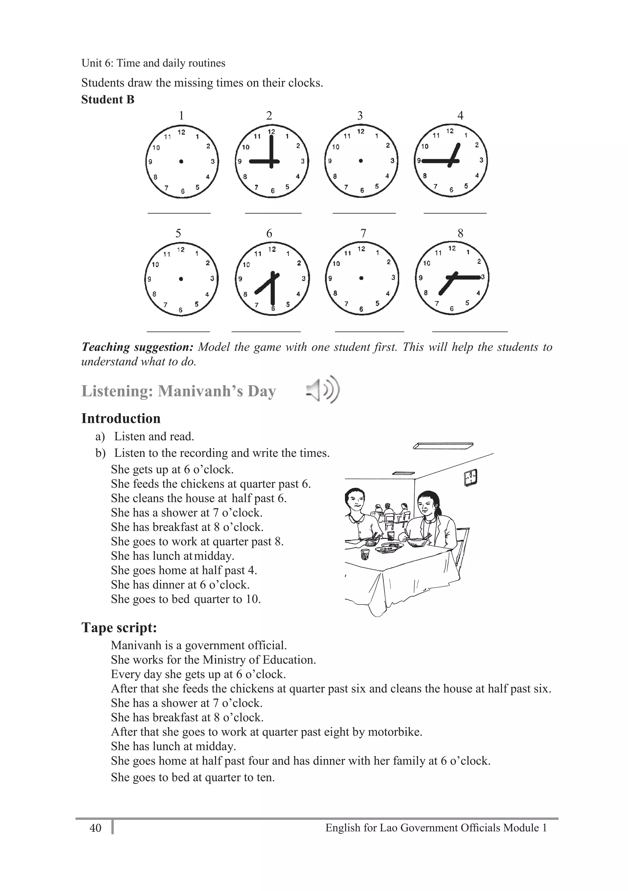 English for Lao Government Ofﬁcials Module 140
Unit 6: Time and Daily Routines
40 English for Lao Government Officials Module 1
Students draw the missing times on their clocks.
Student B
1 2 3 4
__________ _________ __________ __________
5 6 7 8
__________ ___________ ___________ ____________
Teaching suggestion: Model the game with one student first. This will help the students to
understand what to do.
Listening: Manivanh’s Day
Introduction
a) Listen and read.
b) Listen to the recording and write the times.
She gets up at 6 o’clock.
She feeds the chickens at quarter past 6.
She cleans the house at half past 6.
She has a shower at 7 o’clock.
She has breakfast at 8 o’clock.
She goes to work at quarter past 8.
She has lunch atmidday.
She goes home at half past 4.
She has dinner at 6 o’clock.
She goes to bed quarter to 10.
Tape script:
Manivanh is a government official.
She works for the Ministry of Education.
Every day she gets up at 6 o’clock.
After that she feeds the chickens at quarter past six and cleans the house at half past six.
She has a shower at 7 o’clock.
She has breakfast at 8 o’clock.
After that she goes to work at quarter past eight by motorbike.
She has lunch at midday.
She goes home at half past four and has dinner with her family at 6 o’clock.
She goes to bed at quarter to ten.
Unit 6: Time and daily routines
 