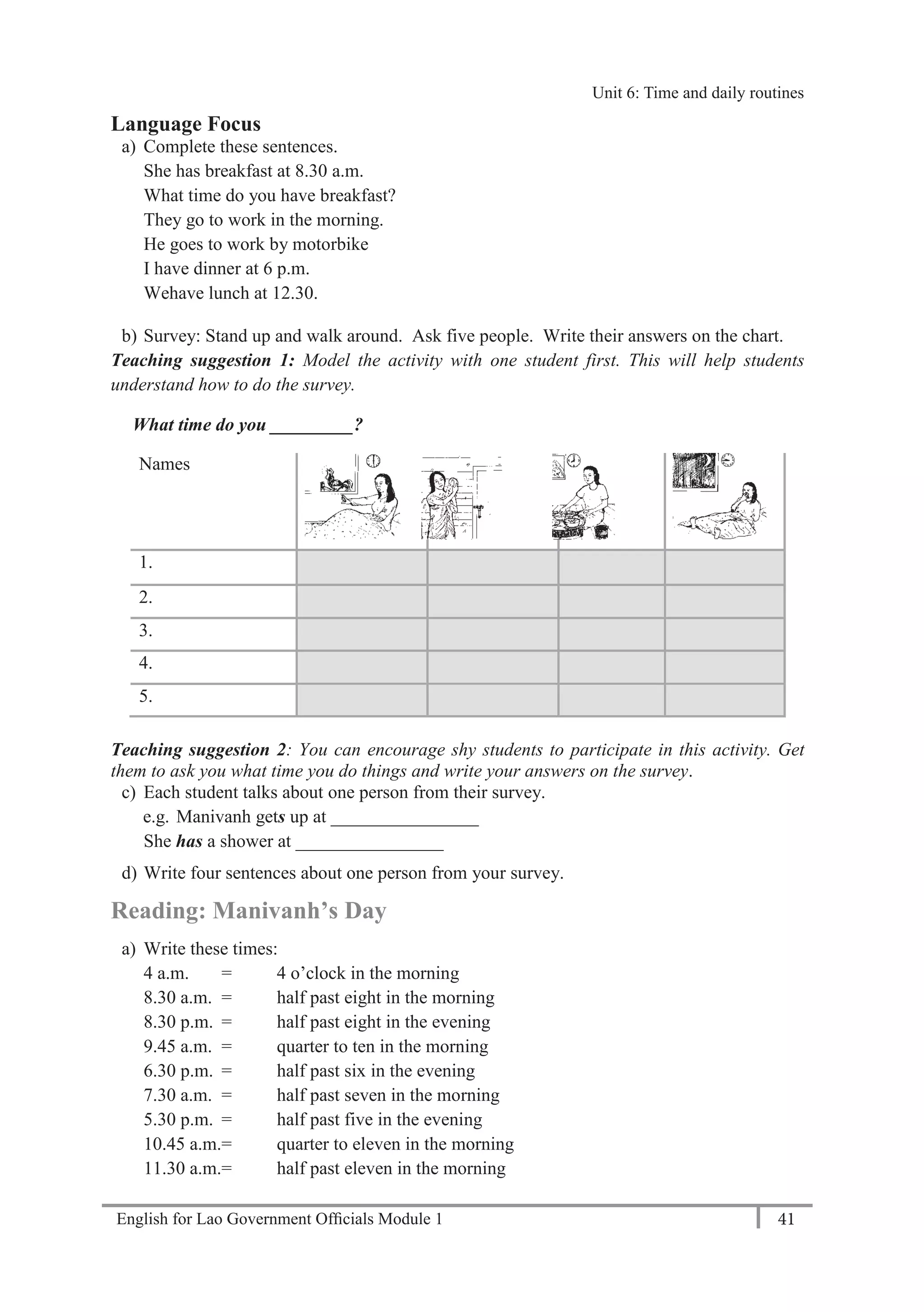 English for Lao Government Ofﬁcials Module 1 41
Unit 6: Time and Daily Routines
41 English for Lao Government Officials Module 1
Language Focus
a) Complete these sentences.
She has breakfast at 8.30 a.m.
What time do you have breakfast?
They go to work in the morning.
He goes to work by motorbike
I have dinner at 6 p.m.
Wehave lunch at 12.30.
b) Survey: Stand up and walk around. Ask five people. Write their answers on the chart.
Teaching suggestion 1: Model the activity with one student first. This will help students
understand how to do the survey.
What time do you _________?
Names
1.
2.
3.
4.
5.
Teaching suggestion 2: You can encourage shy students to participate in this activity. Get
them to ask you what time you do things and write your answers on the survey.
c) Each student talks about one person from their survey.
e.g. Manivanh gets up at ________________
She has a shower at ________________
d) Write four sentences about one person from your survey.
Reading: Manivanh’s Day
a) Write these times:
4 a.m. = 4 o’clock in the morning
8.30 a.m. = half past eight in the morning
8.30 p.m. = half past eight in the evening
9.45 a.m. = quarter to ten in the morning
6.30 p.m. = half past six in the evening
7.30 a.m. = half past seven in the morning
5.30 p.m. = half past five in the evening
10.45 a.m.= quarter to eleven in the morning
11.30 a.m.= half past eleven in the morning
Unit 6: Time and daily routines
 