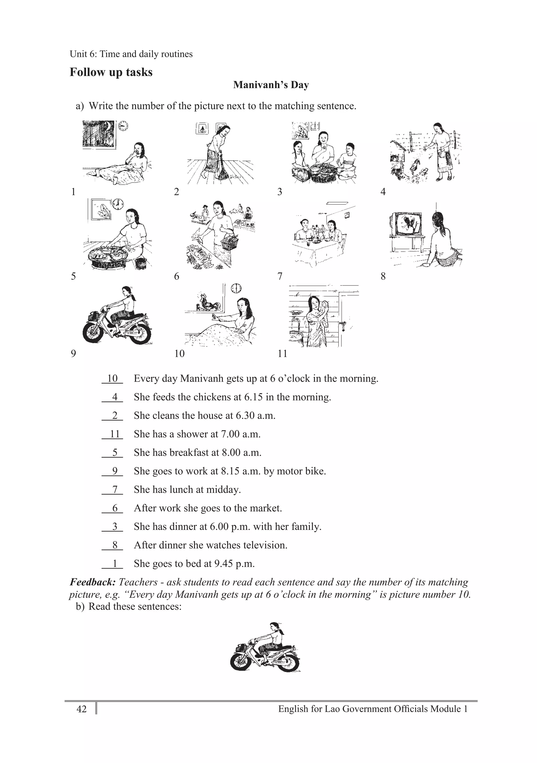 English for Lao Government Ofﬁcials Module 142
Unit 6: Time and Daily Routines
42 English for Lao Government Officials Module 1
Follow up tasks
Manivanh’s Day
a) Write the number of the picture next to the matching sentence.
1 2 3 4
5 6 7 8
9 10 11
10 Every day Manivanh gets up at 6 o’clock in the morning.
4 She feeds the chickens at 6.15 in the morning.
2 She cleans the house at 6.30 a.m.
11 She has a shower at 7.00 a.m.
5 She has breakfast at 8.00 a.m.
9 She goes to work at 8.15 a.m. by motor bike.
7 She has lunch at midday.
6 After work she goes to the market.
3 She has dinner at 6.00 p.m. with her family.
8 After dinner she watches television.
1 She goes to bed at 9.45 p.m.
Feedback: Teachers - ask students to read each sentence and say the number of its matching
picture, e.g. “Every day Manivanh gets up at 6 o’clock in the morning” is picture number 10.
b) Read these sentences:
Unit 6: Time and daily routines
 