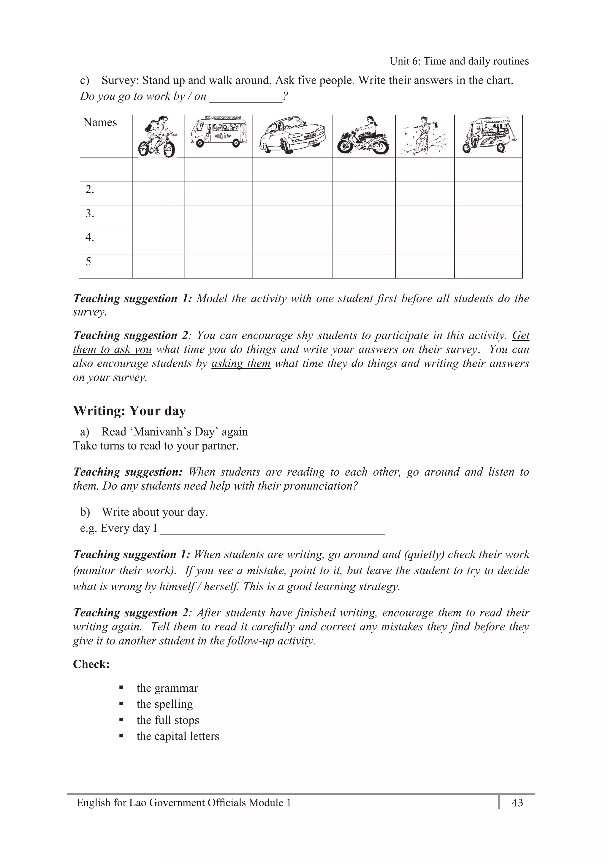 English for Lao Government Ofﬁcials Module 1 43
Unit 6: Time and Daily Routines
43 English for Lao Government Officials Module 1
c) Survey: Stand up and walk around. Ask five people. Write their answers in the chart.
Do you go to work by / on ____________?
Names
1.
2.
3.
4.
5
Teaching suggestion 1: Model the activity with one student first before all students do the
survey.
Teaching suggestion 2: You can encourage shy students to participate in this activity. Get
them to ask you what time you do things and write your answers on their survey. You can
also encourage students by asking them what time they do things and writing their answers
on your survey.
Writing: Your day
a) Read ‘Manivanh’s Day’ again
Take turns to read to your partner.
Teaching suggestion: When students are reading to each other, go around and listen to
them. Do any students need help with their pronunciation?
b) Write about your day.
e.g. Every day I _____________________________________
Teaching suggestion 1: When students are writing, go around and (quietly) check their work
(monitor their work). If you see a mistake, point to it, but leave the student to try to decide
what is wrong by himself / herself. This is a good learning strategy.
Teaching suggestion 2: After students have finished writing, encourage them to read their
writing again. Tell them to read it carefully and correct any mistakes they find before they
give it to another student in the follow-up activity.
Check:
 the grammar
 the spelling
 the full stops
 the capital letters
Unit 6: Time and daily routines
 
