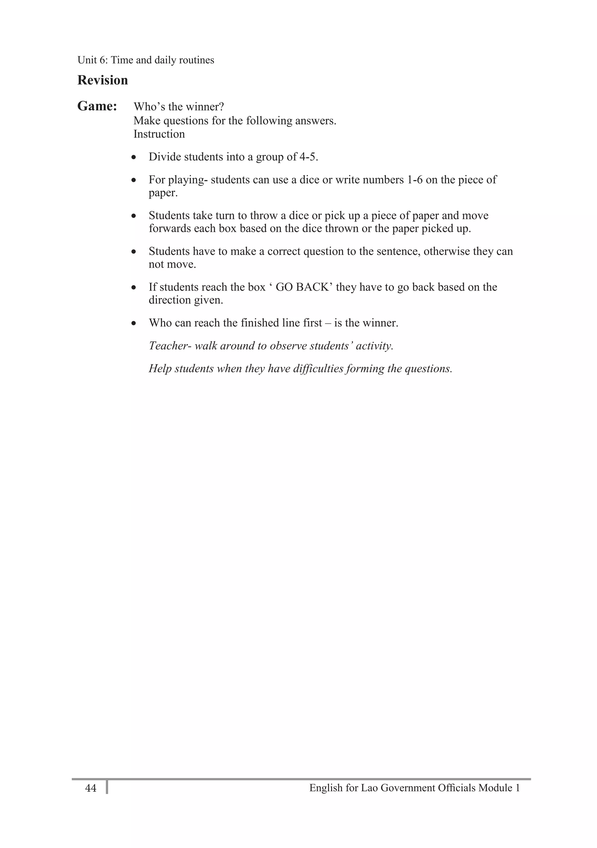 English for Lao Government Ofﬁcials Module 144
Unit 6: Time and Daily Routines
44 English for Lao Government Officials Module 1
Revision
Game: Who’s the winner?
Make questions for the following answers.
Instruction
 Divide students into a group of 4-5.
 For playing- students can use a dice or write numbers 1-6 on the piece of
paper.
 Students take turn to throw a dice or pick up a piece of paper and move
forwards each box based on the dice thrown or the paper picked up.
 Students have to make a correct question to the sentence, otherwise they can
not move.
 If students reach the box ‘ GO BACK’ they have to go back based on the
direction given.
 Who can reach the finished line first – is the winner.
Teacher- walk around to observe students’ activity.
Help students when they have difficulties forming the questions.
Unit 6: Time and daily routines
 