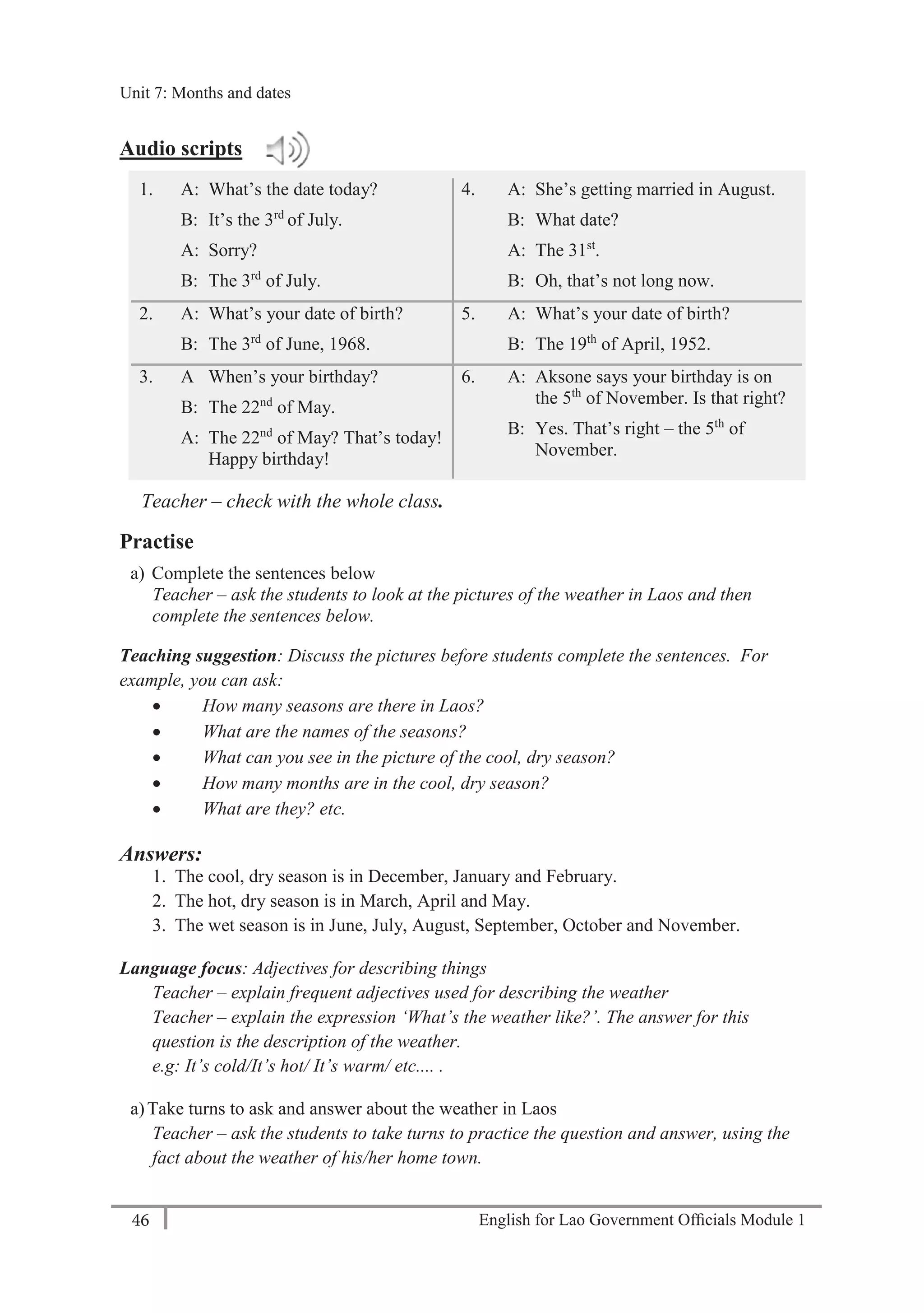 English for Lao Government Ofﬁcials Module 146
Unit 8: Weekly Routines
46 English for Lao Government Officials Module 1
Audio scripts
1. A: What’s the date today?
B: It’s the 3rd
of July.
A: Sorry?
B: The 3rd
of July.
4. A: She’s getting married in August.
B: What date?
A: The 31st
.
B: Oh, that’s not long now.
2. A: What’s your date of birth?
B: The 3rd
of June, 1968.
5. A: What’s your date of birth?
B: The 19th
of April, 1952.
3. A When’s your birthday?
B: The 22nd
of May.
A: The 22nd
of May? That’s today!
Happy birthday!
6. A: Aksone says your birthday is on
the 5th
of November. Is that right?
B: Yes. That’s right – the 5th
of
November.
Teacher – check with the whole class.
Practise
a) Complete the sentences below
Teacher – ask the students to look at the pictures of the weather in Laos and then
complete the sentences below.
Teaching suggestion: Discuss the pictures before students complete the sentences. For
example, you can ask:
 How many seasons are there in Laos?
 What are the names of the seasons?
 What can you see in the picture of the cool, dry season?
 How many months are in the cool, dry season?
 What are they? etc.
Answers:
1. The cool, dry season is in December, January and February.
2. The hot, dry season is in March, April and May.
3. The wet season is in June, July, August, September, October and November.
Language focus: Adjectives for describing things
Teacher – explain frequent adjectives used for describing the weather
Teacher – explain the expression ‘What’s the weather like?’. The answer for this
question is the description of the weather.
e.g: It’s cold/It’s hot/ It’s warm/ etc.... .
a)Take turns to ask and answer about the weather in Laos
Teacher – ask the students to take turns to practice the question and answer, using the
fact about the weather of his/her home town.
Unit 7: Months and dates
 