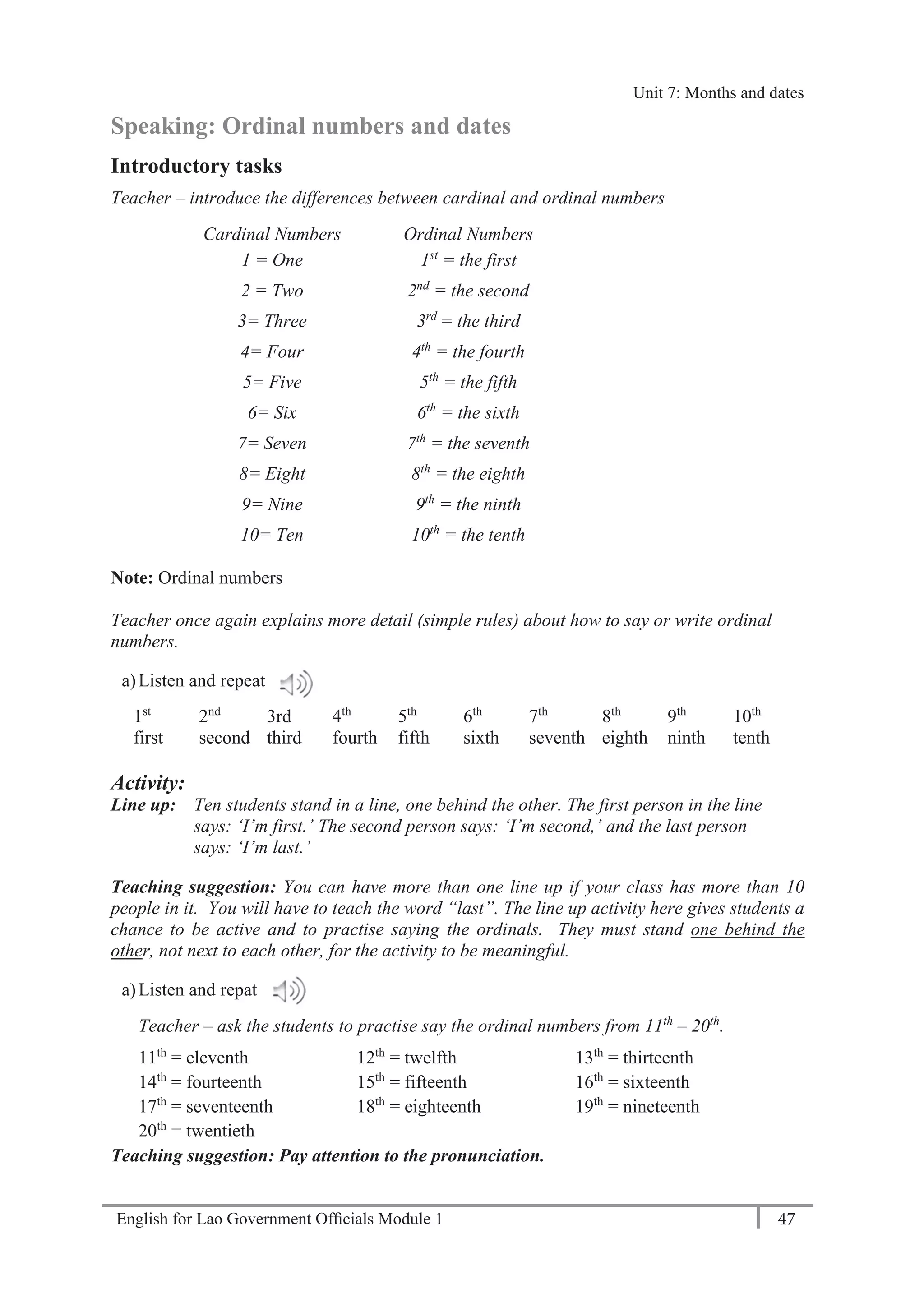 English for Lao Government Ofﬁcials Module 1 47
Unit 8: Weekly Routines
47 English for Lao Government Officials Module 1
Speaking: Ordinal numbers and dates
Introductory tasks
Teacher – introduce the differences between cardinal and ordinal numbers
Cardinal Numbers Ordinal Numbers
1 = One 1st
= the first
2 = Two 2nd
= the second
3= Three 3rd
= the third
4= Four 4th
= the fourth
5= Five 5th
= the fifth
6= Six 6th
= the sixth
7= Seven 7th
= the seventh
8= Eight 8th
= the eighth
9= Nine 9th
= the ninth
10= Ten 10th
= the tenth
Note: Ordinal numbers
Teacher once again explains more detail (simple rules) about how to say or write ordinal
numbers.
a)Listen and repeat
1st
2nd
3rd 4th
5th
6th
7th
8th
9th
10th
first second third fourth fifth sixth seventh eighth ninth tenth
Activity:
Line up: Ten students stand in a line, one behind the other. The first person in the line
says: ‘I’m first.’ The second person says: ‘I’m second,’ and the last person
says: ‘I’m last.’
Teaching suggestion: You can have more than one line up if your class has more than 10
people in it. You will have to teach the word “last”. The line up activity here gives students a
chance to be active and to practise saying the ordinals. They must stand one behind the
other, not next to each other, for the activity to be meaningful.
a)Listen and repat
Teacher – ask the students to practise say the ordinal numbers from 11th
– 20th
.
11th
= eleventh 12th
= twelfth 13th
= thirteenth
14th
= fourteenth 15th
= fifteenth 16th
= sixteenth
17th
= seventeenth 18th
= eighteenth 19th
= nineteenth
20th
= twentieth
Teaching suggestion: Pay attention to the pronunciation.
Unit 7: Months and dates
 