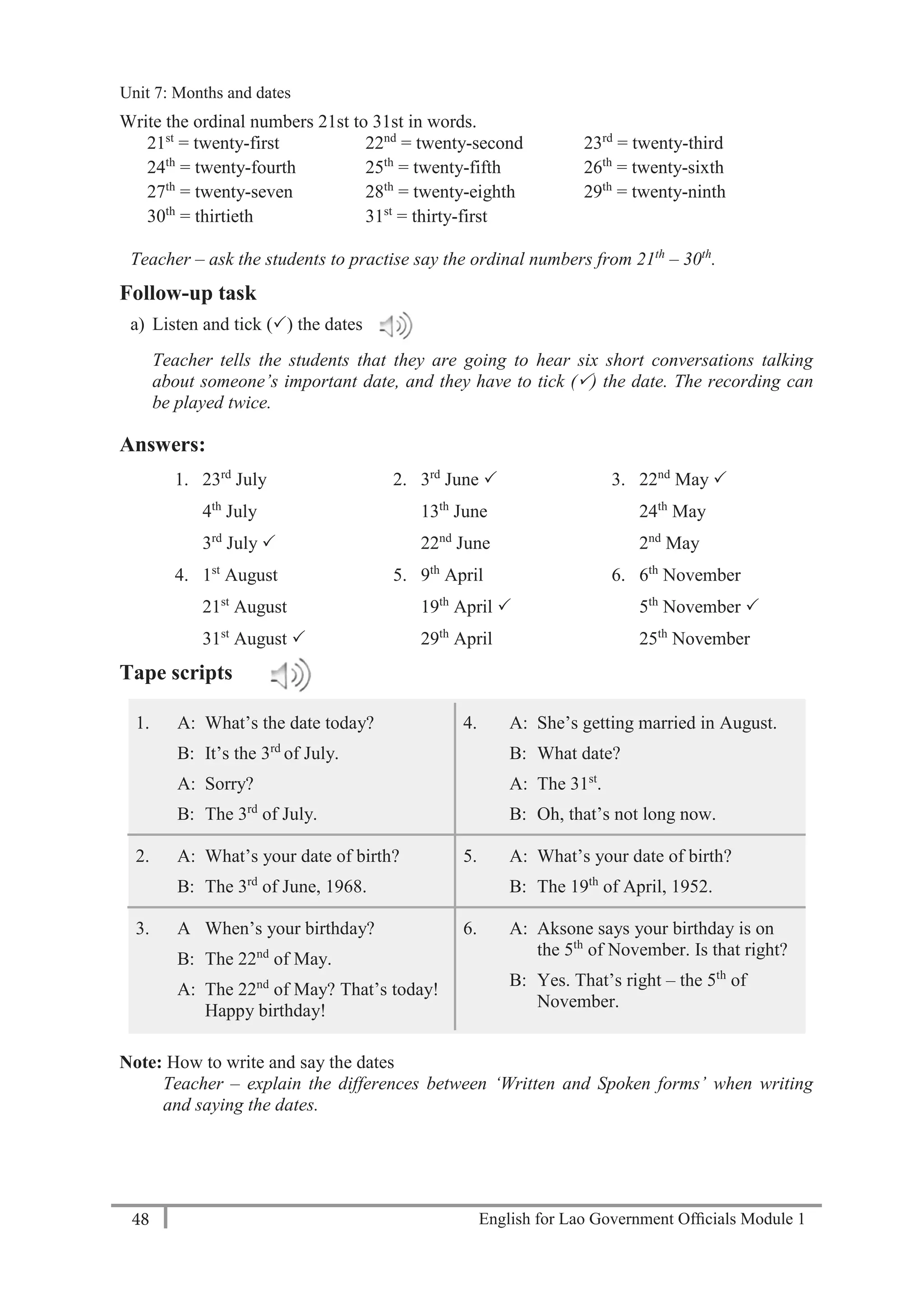 English for Lao Government Ofﬁcials Module 148
Unit 8: Weekly Routines
48 English for Lao Government Officials Module 1
Write the ordinal numbers 21st to 31st in words.
21st
= twenty-first 22nd
= twenty-second 23rd
= twenty-third
24th
= twenty-fourth 25th
= twenty-fifth 26th
= twenty-sixth
27th
= twenty-seven 28th
= twenty-eighth 29th
= twenty-ninth
30th
= thirtieth 31st
= thirty-first
Teacher – ask the students to practise say the ordinal numbers from 21th
– 30th
.
Follow-up task
a) Listen and tick () the dates
Teacher tells the students that they are going to hear six short conversations talking
about someone’s important date, and they have to tick () the date. The recording can
be played twice.
Answers:
1. 23rd
July
4th
July
3rd
July 
2. 3rd
June 
13th
June
22nd
June
3. 22nd
May 
24th
May
2nd
May
4. 1st
August
21st
August
31st
August 
5. 9th
April
19th
April 
29th
April
6. 6th
November
5th
November 
25th
November
Tape scripts
1. A: What’s the date today?
B: It’s the 3rd
of July.
A: Sorry?
B: The 3rd
of July.
4. A: She’s getting married in August.
B: What date?
A: The 31st
.
B: Oh, that’s not long now.
2. A: What’s your date of birth?
B: The 3rd
of June, 1968.
5. A: What’s your date of birth?
B: The 19th
of April, 1952.
3. A When’s your birthday?
B: The 22nd
of May.
A: The 22nd
of May? That’s today!
Happy birthday!
6. A: Aksone says your birthday is on
the 5th
of November. Is that right?
B: Yes. That’s right – the 5th
of
November.
Note: How to write and say the dates
Teacher – explain the differences between ‘Written and Spoken forms’ when writing
and saying the dates.
Unit 7: Months and dates
 
