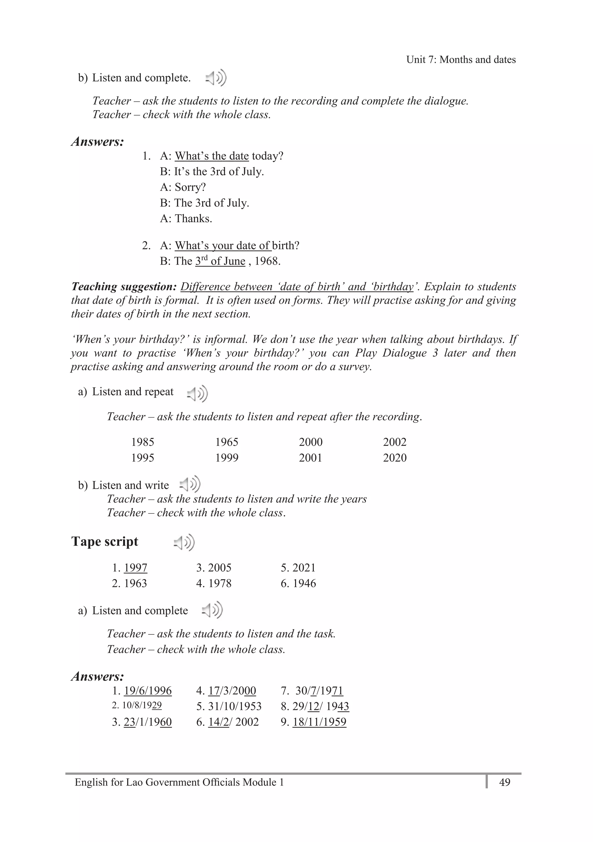 English for Lao Government Ofﬁcials Module 1 49
Unit 8: Weekly Routines
49 English for Lao Government Officials Module 1
b) Listen and complete.
Teacher – ask the students to listen to the recording and complete the dialogue.
Teacher – check with the whole class.
Answers:
1. A: What’s the date today?
B: It’s the 3rd of July.
A: Sorry?
B: The 3rd of July.
A: Thanks.
2. A: What’s your date of birth?
B: The 3rd
of June , 1968.
Teaching suggestion: Difference between ‘date of birth’ and ‘birthday’. Explain to students
that date of birth is formal. It is often used on forms. They will practise asking for and giving
their dates of birth in the next section.
‘When’s your birthday?’ is informal. We don’t use the year when talking about birthdays. If
you want to practise ‘When’s your birthday?’ you can Play Dialogue 3 later and then
practise asking and answering around the room or do a survey.
a) Listen and repeat
Teacher – ask the students to listen and repeat after the recording.
1985 1965 2000 2002
1995 1999 2001 2020
b) Listen and write
Teacher – ask the students to listen and write the years
Teacher – check with the whole class.
Tape script
1. 1997 3. 2005 5. 2021
2. 1963 4. 1978 6. 1946
a) Listen and complete
Teacher – ask the students to listen and the task.
Teacher – check with the whole class.
Answers:
1. 19/6/1996 4. 17/3/2000 7. 30/7/1971
2. 10/8/1929 5. 31/10/1953 8. 29/12/ 1943
3. 23/1/1960 6. 14/2/ 2002 9. 18/11/1959
Unit 7: Months and dates
 