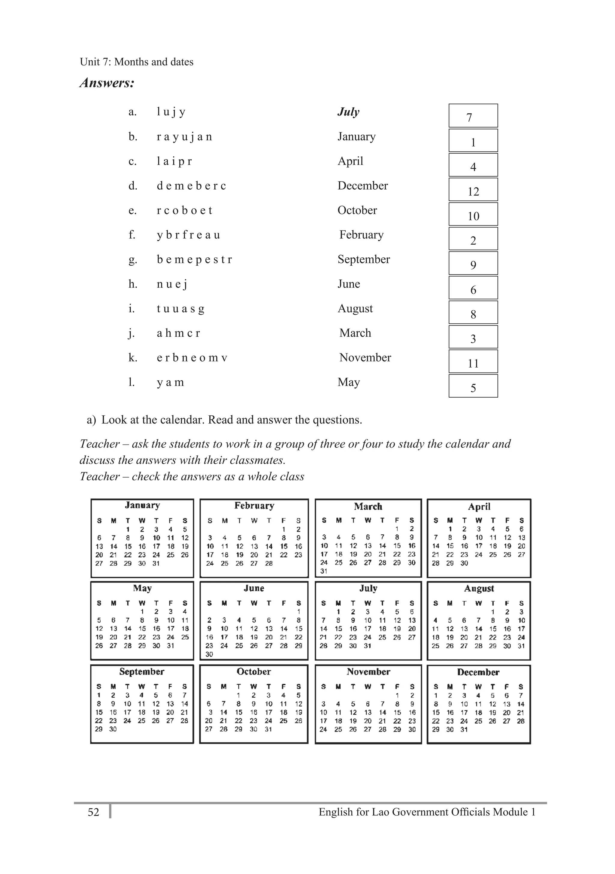 English for Lao Government Ofﬁcials Module 152
Unit 8: Weekly Routines
52 English for Lao Government Officials Module 1
Answers:
a. l u j y July 7
b. r a y u j a n January
1
c. l a i p r April
4
d. d e m e b e r c December
12
e. r c o b o e t October
10
f. y b r f r e a u February
2
g. b e m e p e s t r September
9
h. n u e j June
6
i. t u u a s g August
8
j. a h m c r March
3
k. e r b n e o m v November
11
l. y a m May
5
a) Look at the calendar. Read and answer the questions.
Teacher – ask the students to work in a group of three or four to study the calendar and
discuss the answers with their classmates.
Teacher – check the answers as a whole class
Unit 7: Months and dates
 