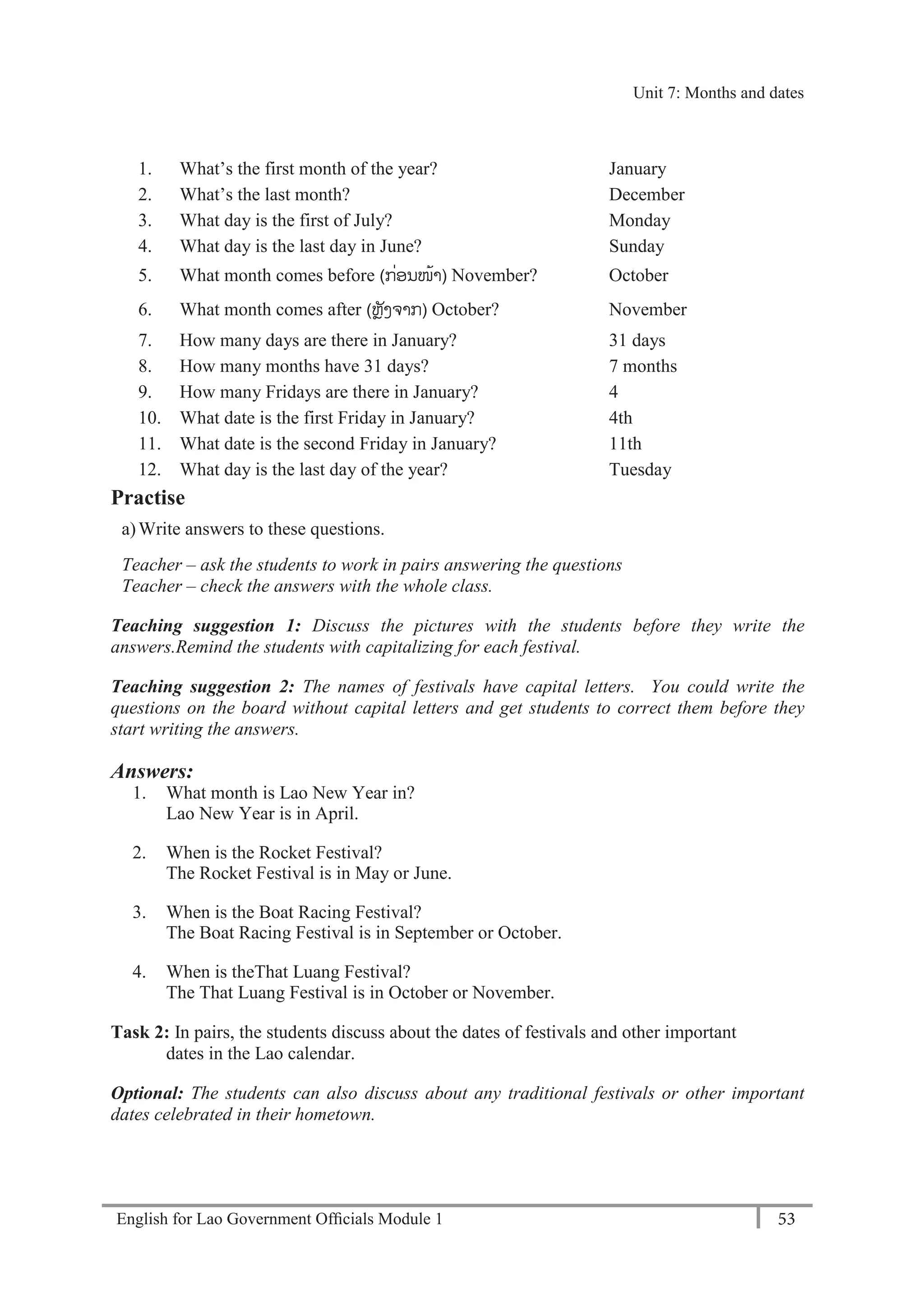 English for Lao Government Ofﬁcials Module 1 53
Unit 8: Weekly Routines
53 English for Lao Government Officials Module 1
1. What’s the first month of the year? January
2. What’s the last month? December
3. What day is the first of July? Monday
4. What day is the last day in June? Sunday
5. What month comes before (ກ່ອນໜ້າ) November? October
6. What month comes after (ຫຼັງຈາກ) October? November
7. How many days are there in January? 31 days
8. How many months have 31 days? 7 months
9. How many Fridays are there in January? 4
10. What date is the first Friday in January? 4th
11. What date is the second Friday in January? 11th
12. What day is the last day of the year? Tuesday
Practise
a)Write answers to these questions.
Teacher – ask the students to work in pairs answering the questions
Teacher – check the answers with the whole class.
Teaching suggestion 1: Discuss the pictures with the students before they write the
answers.Remind the students with capitalizing for each festival.
Teaching suggestion 2: The names of festivals have capital letters. You could write the
questions on the board without capital letters and get students to correct them before they
start writing the answers.
Answers:
1. What month is Lao New Year in?
Lao New Year is in April.
2. When is the Rocket Festival?
The Rocket Festival is in May or June.
3. When is the Boat Racing Festival?
The Boat Racing Festival is in September or October.
4. When is theThat Luang Festival?
The That Luang Festival is in October or November.
Task 2: In pairs, the students discuss about the dates of festivals and other important
dates in the Lao calendar.
Optional: The students can also discuss about any traditional festivals or other important
dates celebrated in their hometown.
Unit 7: Months and dates
 