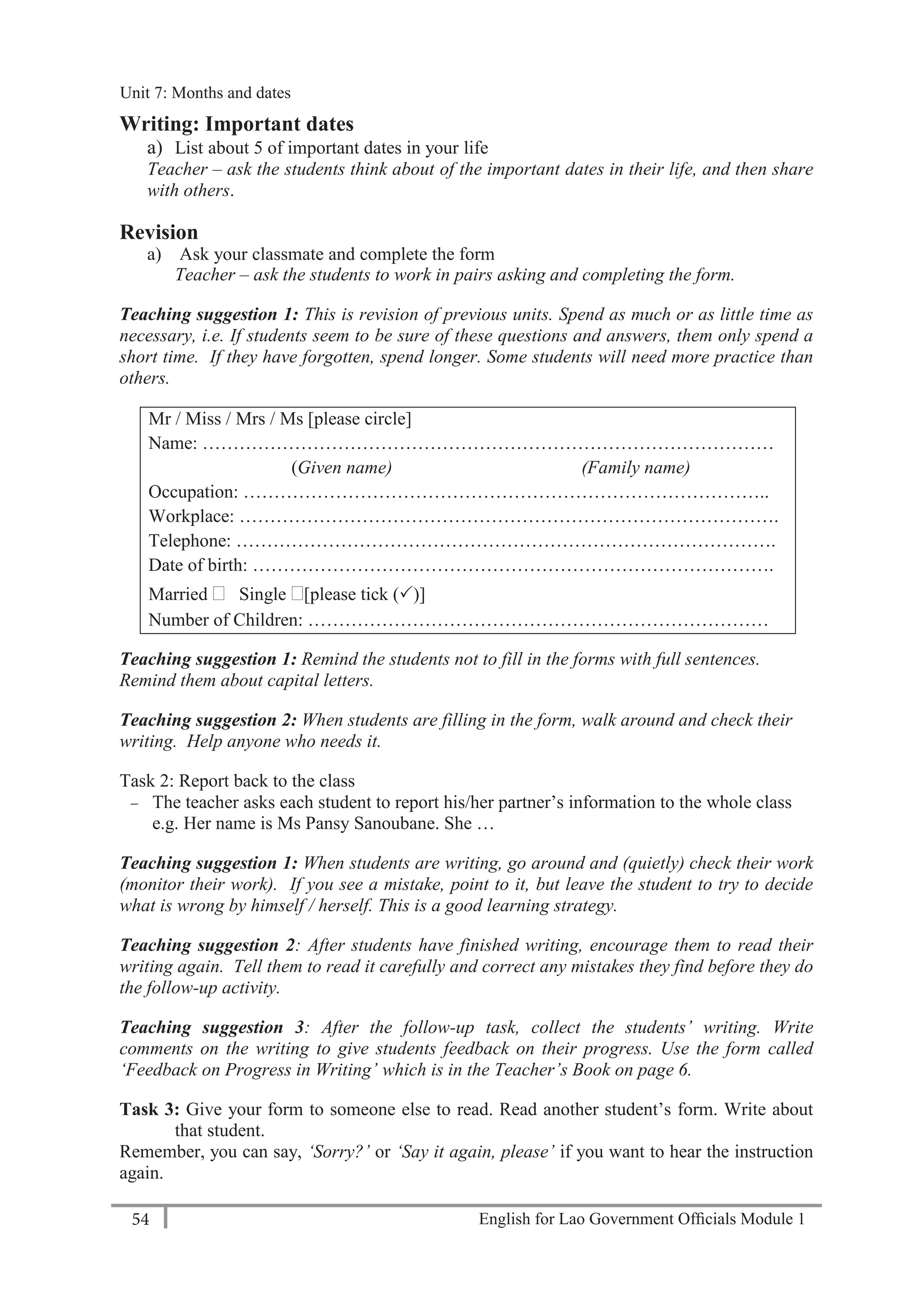 English for Lao Government Ofﬁcials Module 154
Unit 8: Weekly Routines
54 English for Lao Government Officials Module 1
Writing: Important dates
a) List about 5 of important dates in your life
Teacher – ask the students think about of the important dates in their life, and then share
with others.
Revision
a) Ask your classmate and complete the form
Teacher – ask the students to work in pairs asking and completing the form.
Teaching suggestion 1: This is revision of previous units. Spend as much or as little time as
necessary, i.e. If students seem to be sure of these questions and answers, them only spend a
short time. If they have forgotten, spend longer. Some students will need more practice than
others.
Mr / Miss / Mrs / Ms [please circle]
Name: …………………………………………………………………………………
(Given name) (Family name)
Occupation: …………………………………………………………………………..
Workplace: …………………………………………………………………………….
Telephone: …………………………………………………………………………….
Date of birth: ………………………………………………………………………….
Married  Single [please tick ()]
Number of Children: …………………………………………………………………
Teaching suggestion 1: Remind the students not to fill in the forms with full sentences.
Remind them about capital letters.
Teaching suggestion 2: When students are filling in the form, walk around and check their
writing. Help anyone who needs it.
Task 2: Report back to the class
— The teacher asks each student to report his/her partner’s information to the whole class
e.g. Her name is Ms Pansy Sanoubane. She …
Teaching suggestion 1: When students are writing, go around and (quietly) check their work
(monitor their work). If you see a mistake, point to it, but leave the student to try to decide
what is wrong by himself / herself. This is a good learning strategy.
Teaching suggestion 2: After students have finished writing, encourage them to read their
writing again. Tell them to read it carefully and correct any mistakes they find before they do
the follow-up activity.
Teaching suggestion 3: After the follow-up task, collect the students’ writing. Write
comments on the writing to give students feedback on their progress. Use the form called
‘Feedback on Progress in Writing’ which is in the Teacher’s Book on page 6.
Task 3: Give your form to someone else to read. Read another student’s form. Write about
that student.
Remember, you can say, ‘Sorry?’ or ‘Say it again, please’ if you want to hear the instruction
again.
Unit 7: Months and dates
 
