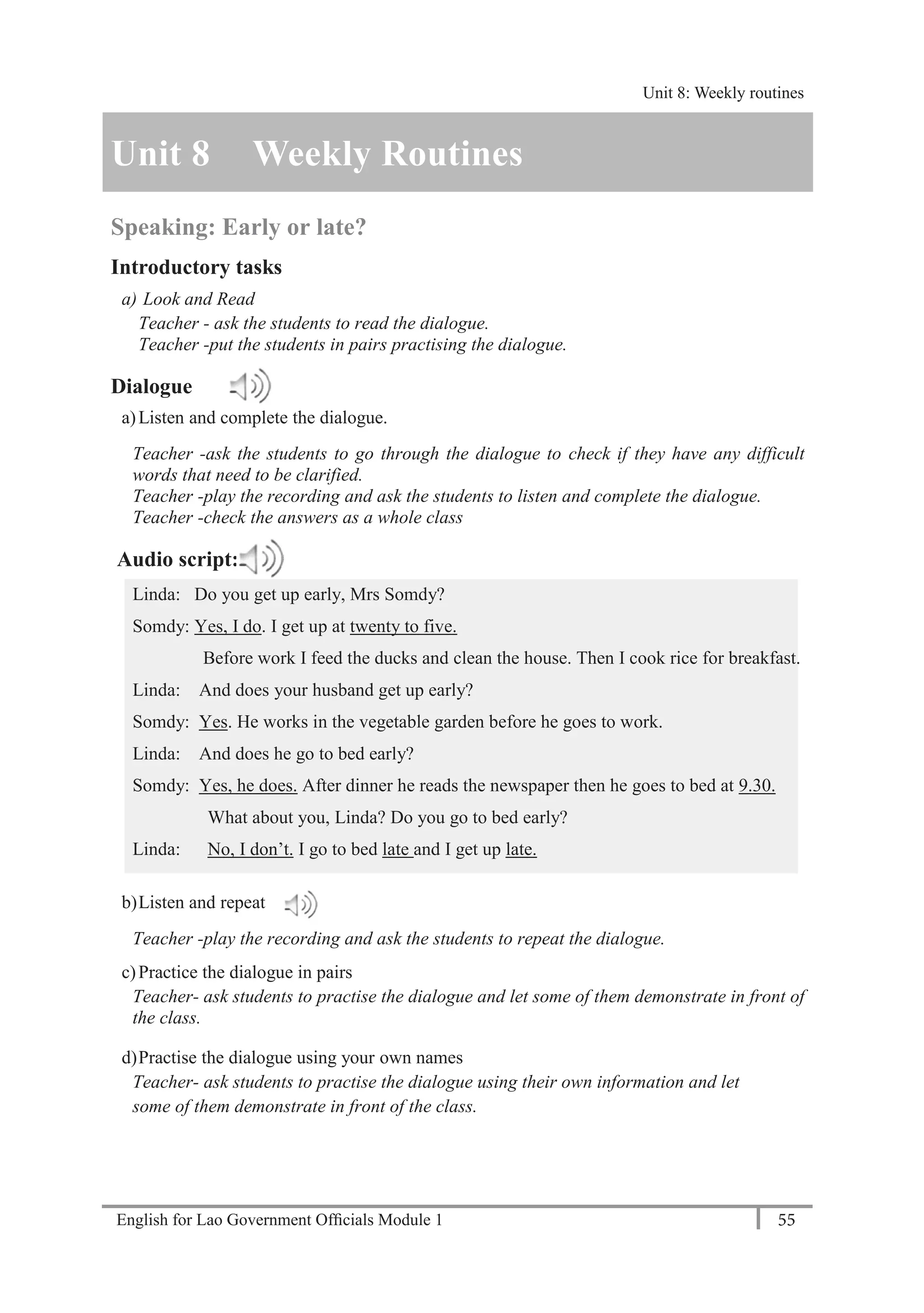 English for Lao Government Ofﬁcials Module 1 55
Unit 8: Weekly Routines
55 English for Lao Government Officials Module 1
Unit 8 Weekly Routines
Speaking: Early or late?
Introductory tasks
a) Look and Read
Teacher - ask the students to read the dialogue.
Teacher -put the students in pairs practising the dialogue.
Dialogue
a)Listen and complete the dialogue.
Teacher -ask the students to go through the dialogue to check if they have any difficult
words that need to be clarified.
Teacher -play the recording and ask the students to listen and complete the dialogue.
Teacher -check the answers as a whole class
Audio script:
Linda: Do you get up early, Mrs Somdy?
Somdy: Yes, I do. I get up at twenty to five.
Before work I feed the ducks and clean the house. Then I cook rice for breakfast.
Linda: And does your husband get up early?
Somdy: Yes. He works in the vegetable garden before he goes to work.
Linda: And does he go to bed early?
Somdy: Yes, he does. After dinner he reads the newspaper then he goes to bed at 9.30.
What about you, Linda? Do you go to bed early?
Linda: No, I don’t. I go to bed late and I get up late.
b)Listen and repeat
Teacher -play the recording and ask the students to repeat the dialogue.
c)Practice the dialogue in pairs
Teacher- ask students to practise the dialogue and let some of them demonstrate in front of
the class.
d)Practise the dialogue using your own names
Teacher- ask students to practise the dialogue using their own information and let
some of them demonstrate in front of the class.
Unit 8: Weekly routines
 