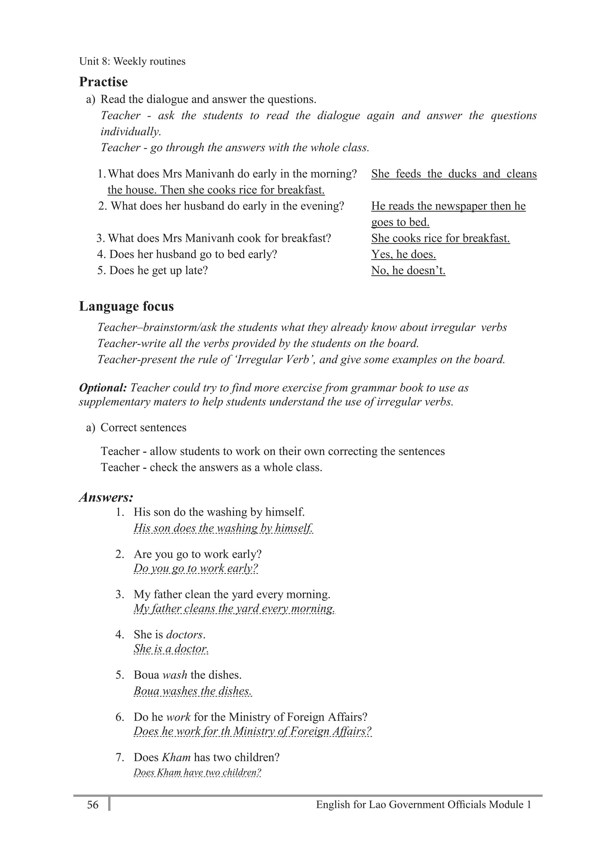 English for Lao Government Ofﬁcials Module 156
Unit 8: Weekly Routines
56 English for Lao Government Officials Module 1
Practise
a) Read the dialogue and answer the questions.
Teacher - ask the students to read the dialogue again and answer the questions
individually.
Teacher - go through the answers with the whole class.
1.What does Mrs Manivanh do early in the morning? She feeds the ducks and cleans
the house. Then she cooks rice for breakfast.
2. What does her husband do early in the evening? He reads the newspaper then he
goes to bed.
3. What does Mrs Manivanh cook for breakfast? She cooks rice for breakfast.
4. Does her husband go to bed early? Yes, he does.
5. Does he get up late? No, he doesn’t.
Language focus
Teacher–brainstorm/ask the students what they already know about irregular verbs
Teacher-write all the verbs provided by the students on the board.
Teacher-present the rule of ‘Irregular Verb’, and give some examples on the board.
Optional: Teacher could try to find more exercise from grammar book to use as
supplementary maters to help students understand the use of irregular verbs.
a) Correct sentences
Teacher - allow students to work on their own correcting the sentences
Teacher - check the answers as a whole class.
Answers:
1. His son do the washing by himself.
His son does the washing by himself.
2. Are you go to work early?
Do you go to work early?
3. My father clean the yard every morning.
My father cleans the yard every morning.
4. She is doctors.
She is a doctor.
5. Boua wash the dishes.
Boua washes the dishes.
6. Do he work for the Ministry of Foreign Affairs?
Does he work for th Ministry of Foreign Affairs?
7. Does Kham has two children?
Does Kham have two children?
Unit 8: Weekly routines
 