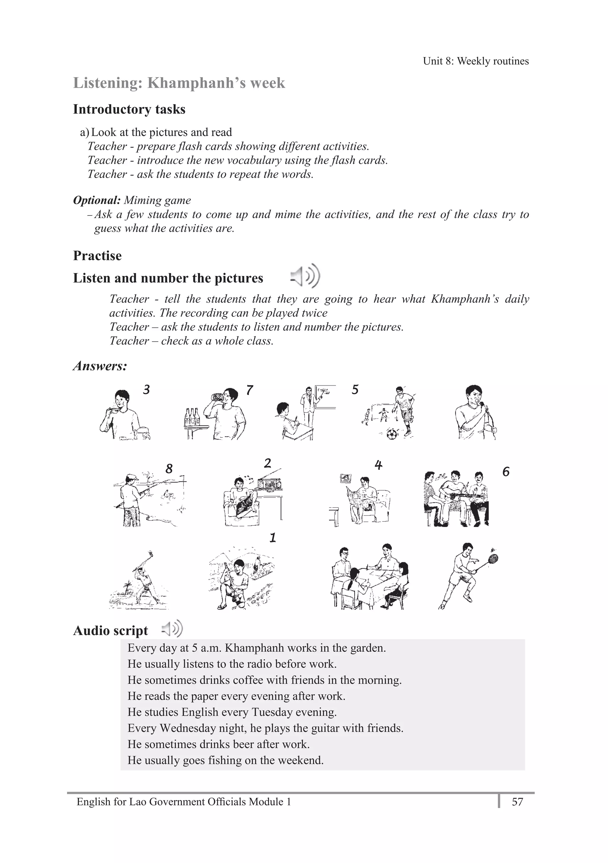 English for Lao Government Ofﬁcials Module 1 57
Unit 8: Weekly Routines
57 English for Lao Government Officials Module 1
Listening: Khamphanh’s week
Introductory tasks
a)Look at the pictures and read
Teacher - prepare flash cards showing different activities.
Teacher - introduce the new vocabulary using the flash cards.
Teacher - ask the students to repeat the words.
Optional: Miming game
— Ask a few students to come up and mime the activities, and the rest of the class try to
guess what the activities are.
Practise
Listen and number the pictures
Teacher - tell the students that they are going to hear what Khamphanh’s daily
activities. The recording can be played twice
Teacher – ask the students to listen and number the pictures.
Teacher – check as a whole class.
Answers:
Audio script
Every day at 5 a.m. Khamphanh works in the garden.
He usually listens to the radio before work.
He sometimes drinks coffee with friends in the morning.
He reads the paper every evening after work.
He studies English every Tuesday evening.
Every Wednesday night, he plays the guitar with friends.
He sometimes drinks beer after work.
He usually goes fishing on the weekend.
4
7
2
1
3 5
8 6
Unit 8: Weekly routines
 