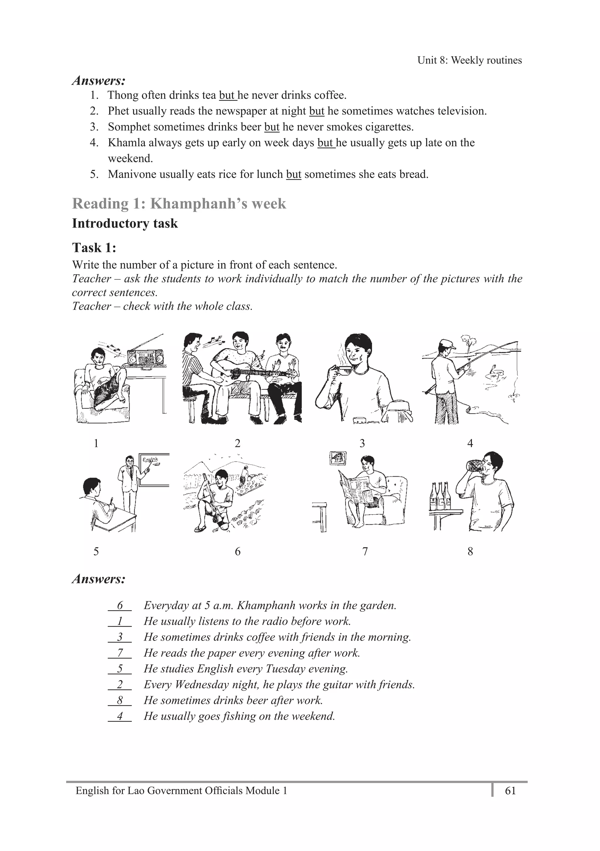 English for Lao Government Ofﬁcials Module 1 61
Unit 8: Weekly Routines
61 English for Lao Government Officials Module 1
Answers:
1. Thong often drinks tea but he never drinks coffee.
2. Phet usually reads the newspaper at night but he sometimes watches television.
3. Somphet sometimes drinks beer but he never smokes cigarettes.
4. Khamla always gets up early on week days but he usually gets up late on the
weekend.
5. Manivone usually eats rice for lunch but sometimes she eats bread.
Reading 1: Khamphanh’s week
Introductory task
Task 1:
Write the number of a picture in front of each sentence.
Teacher – ask the students to work individually to match the number of the pictures with the
correct sentences.
Teacher – check with the whole class.
1 2 3 4
5 6 7 8
Answers:
6 Everyday at 5 a.m. Khamphanh works in the garden.
1 He usually listens to the radio before work.
3 He sometimes drinks coffee with friends in the morning.
7 He reads the paper every evening after work.
5 He studies English every Tuesday evening.
2 Every Wednesday night, he plays the guitar with friends.
8 He sometimes drinks beer after work.
4 He usually goes fishing on the weekend.
Unit 8: Weekly routines
 