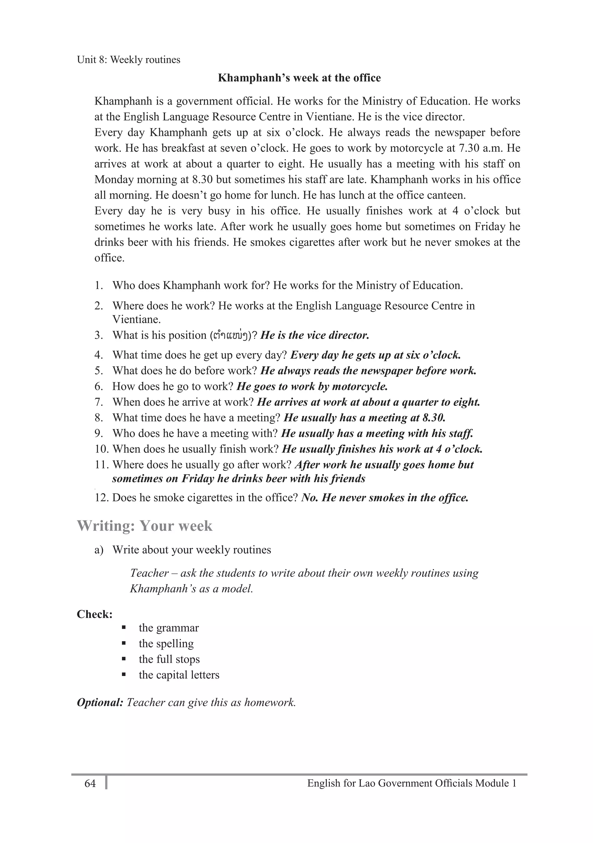 English for Lao Government Ofﬁcials Module 164
Unit 8: Weekly Routines
64 English for Lao Government Officials Module 1
Khamphanh’s week at the office
Khamphanh is a government official. He works for the Ministry of Education. He works
at the English Language Resource Centre in Vientiane. He is the vice director.
Every day Khamphanh gets up at six o’clock. He always reads the newspaper before
work. He has breakfast at seven o’clock. He goes to work by motorcycle at 7.30 a.m. He
arrives at work at about a quarter to eight. He usually has a meeting with his staff on
Monday morning at 8.30 but sometimes his staff are late. Khamphanh works in his office
all morning. He doesn’t go home for lunch. He has lunch at the office canteen.
Every day he is very busy in his office. He usually finishes work at 4 o’clock but
sometimes he works late. After work he usually goes home but sometimes on Friday he
drinks beer with his friends. He smokes cigarettes after work but he never smokes at the
office.
1. Who does Khamphanh work for? He works for the Ministry of Education.
2. Where does he work? He works at the English Language Resource Centre in
Vientiane.
3. What is his position (ຕາແໜ່ງ)? He is the vice director.
4. What time does he get up every day? Every day he gets up at six o’clock.
5. What does he do before work? He always reads the newspaper before work.
6. How does he go to work? He goes to work by motorcycle.
7. When does he arrive at work? He arrives at work at about a quarter to eight.
8. What time does he have a meeting? He usually has a meeting at 8.30.
9. Who does he have a meeting with? He usually has a meeting with his staff.
10. When does he usually finish work? He usually finishes his work at 4 o’clock.
11. Where does he usually go after work? After work he usually goes home but
sometimes on Friday he drinks beer with his friends
.
12. Does he smoke cigarettes in the office? No. He never smokes in the office.
Writing: Your week
a) Write about your weekly routines
Teacher – ask the students to write about their own weekly routines using
Khamphanh’s as a model.
Check:
 the grammar
 the spelling
 the full stops
 the capital letters
Optional: Teacher can give this as homework.
Unit 8: Weekly routines
 