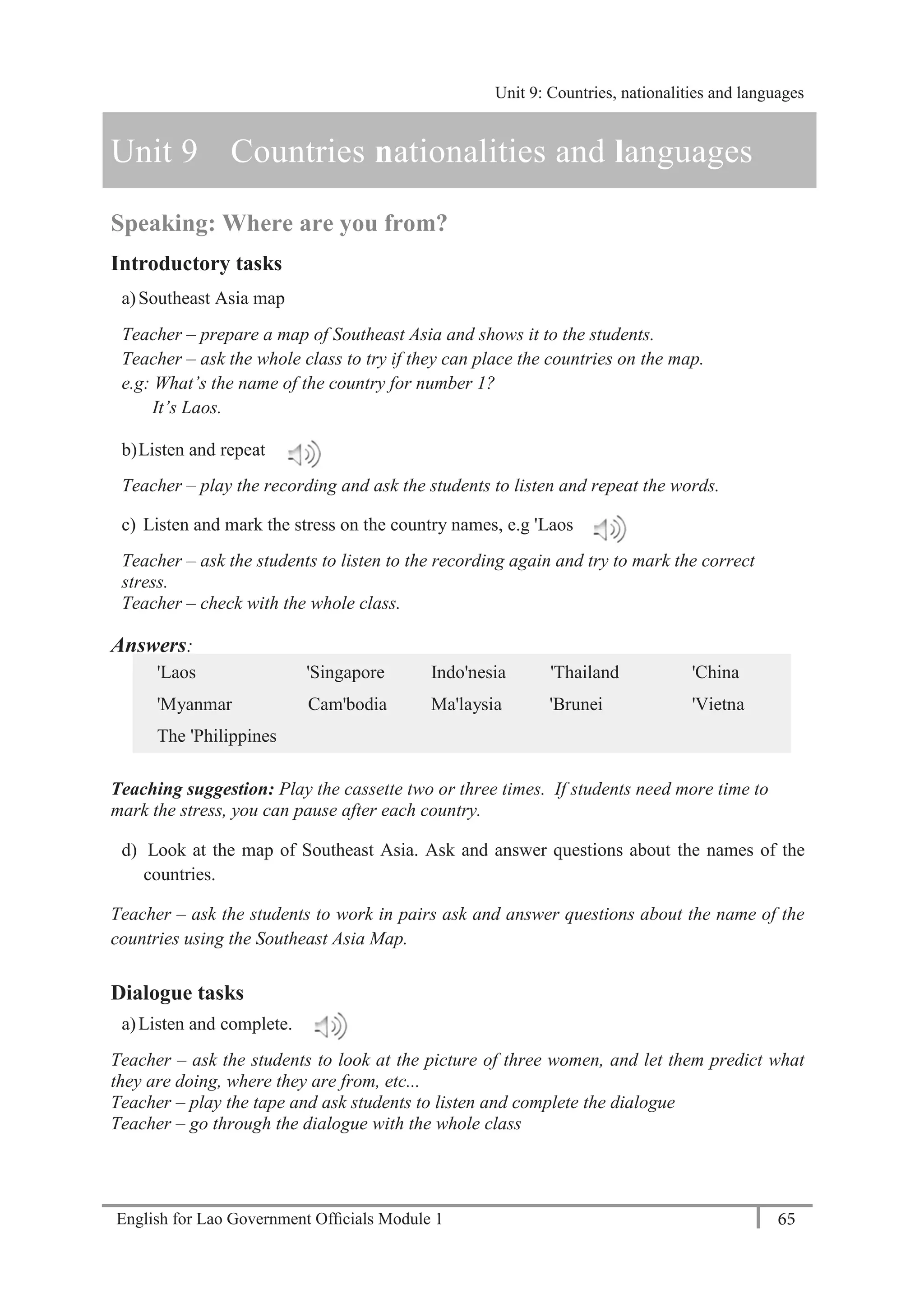 English for Lao Government Ofﬁcials Module 1 65
Unit 9: Countries, nationalities and languages
65 English for Lao Government Officials Module 1
Unit 9 Countries nationalities and languages
Speaking: Where are you from?
Introductory tasks
a)Southeast Asia map
Teacher – prepare a map of Southeast Asia and shows it to the students.
Teacher – ask the whole class to try if they can place the countries on the map.
e.g: What’s the name of the country for number 1?
It’s Laos.
b)Listen and repeat
Teacher – play the recording and ask the students to listen and repeat the words.
c) Listen and mark the stress on the country names, e.g 'Laos
Teacher – ask the students to listen to the recording again and try to mark the correct
stress.
Teacher – check with the whole class.
Answers:
'Laos 'Singapore Indo'nesia 'Thailand 'China
'Myanmar Cam'bodia Ma'laysia 'Brunei 'Vietna
The 'Philippines
Teaching suggestion: Play the cassette two or three times. If students need more time to
mark the stress, you can pause after each country.
d) Look at the map of Southeast Asia. Ask and answer questions about the names of the
countries.
Teacher – ask the students to work in pairs ask and answer questions about the name of the
countries using the Southeast Asia Map.
Dialogue tasks
a)Listen and complete.
Teacher – ask the students to look at the picture of three women, and let them predict what
they are doing, where they are from, etc...
Teacher – play the tape and ask students to listen and complete the dialogue
Teacher – go through the dialogue with the whole class
Unit 9: Countries, nationalities and languages
 