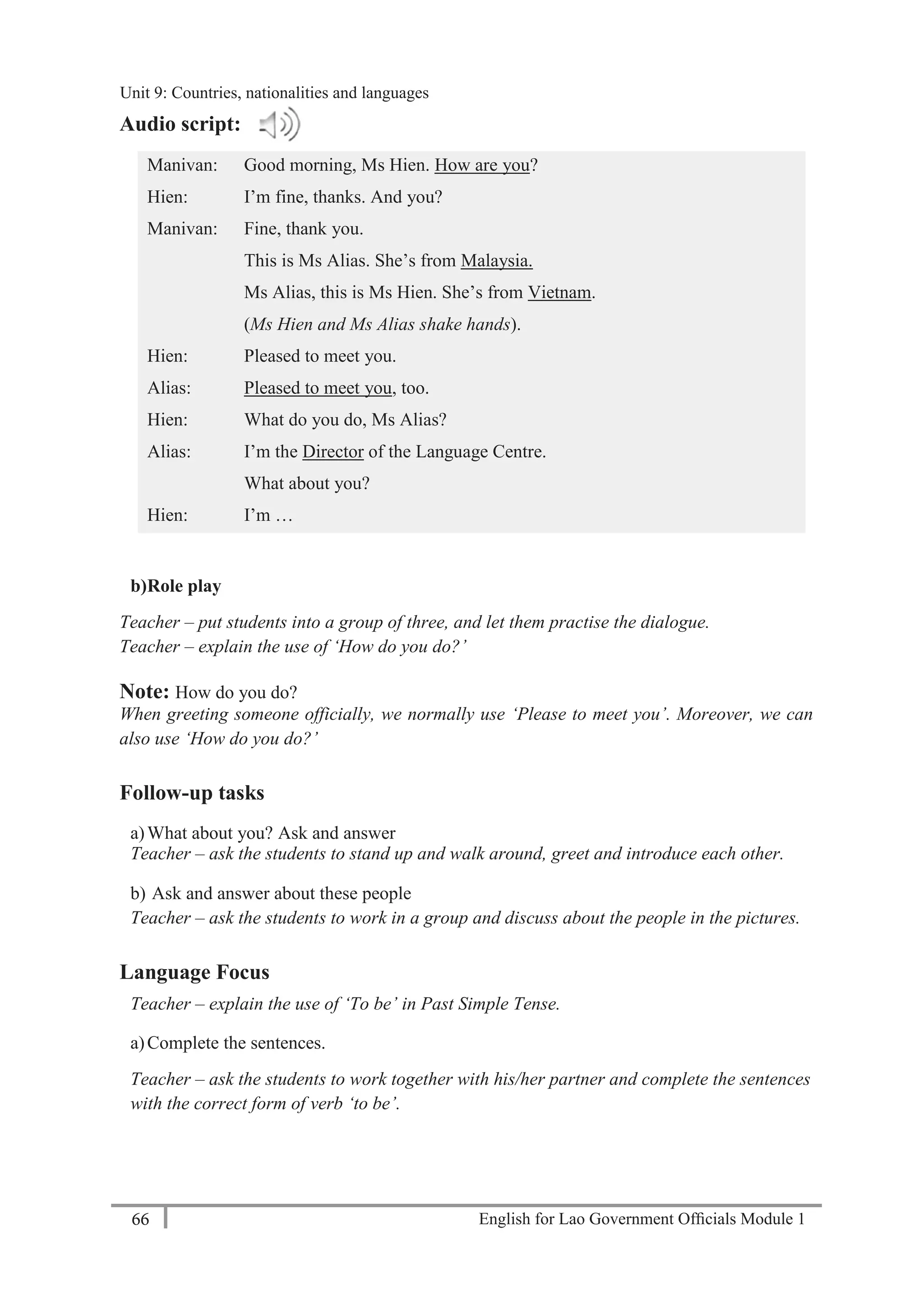 English for Lao Government Ofﬁcials Module 166
Unit 9: Countries, Nationalities and Languages
66 English for Lao Government Officials Module 1
Audio script:
Manivan: Good morning, Ms Hien. How are you?
Hien: I’m fine, thanks. And you?
Manivan: Fine, thank you.
This is Ms Alias. She’s from Malaysia.
Ms Alias, this is Ms Hien. She’s from Vietnam.
(Ms Hien and Ms Alias shake hands).
Hien: Pleased to meet you.
Alias: Pleased to meet you, too.
Hien: What do you do, Ms Alias?
Alias: I’m the Director of the Language Centre.
What about you?
Hien: I’m …
b)Role play
Teacher – put students into a group of three, and let them practise the dialogue.
Teacher – explain the use of ‘How do you do?’
Note: How do you do?
When greeting someone officially, we normally use ‘Please to meet you’. Moreover, we can
also use ‘How do you do?’
Follow-up tasks
a)What about you? Ask and answer
Teacher – ask the students to stand up and walk around, greet and introduce each other.
b) Ask and answer about these people
Teacher – ask the students to work in a group and discuss about the people in the pictures.
Language Focus
Teacher – explain the use of ‘To be’ in Past Simple Tense.
a)Complete the sentences.
Teacher – ask the students to work together with his/her partner and complete the sentences
with the correct form of verb ‘to be’.
Unit 9: Countries, nationalities and languages
 