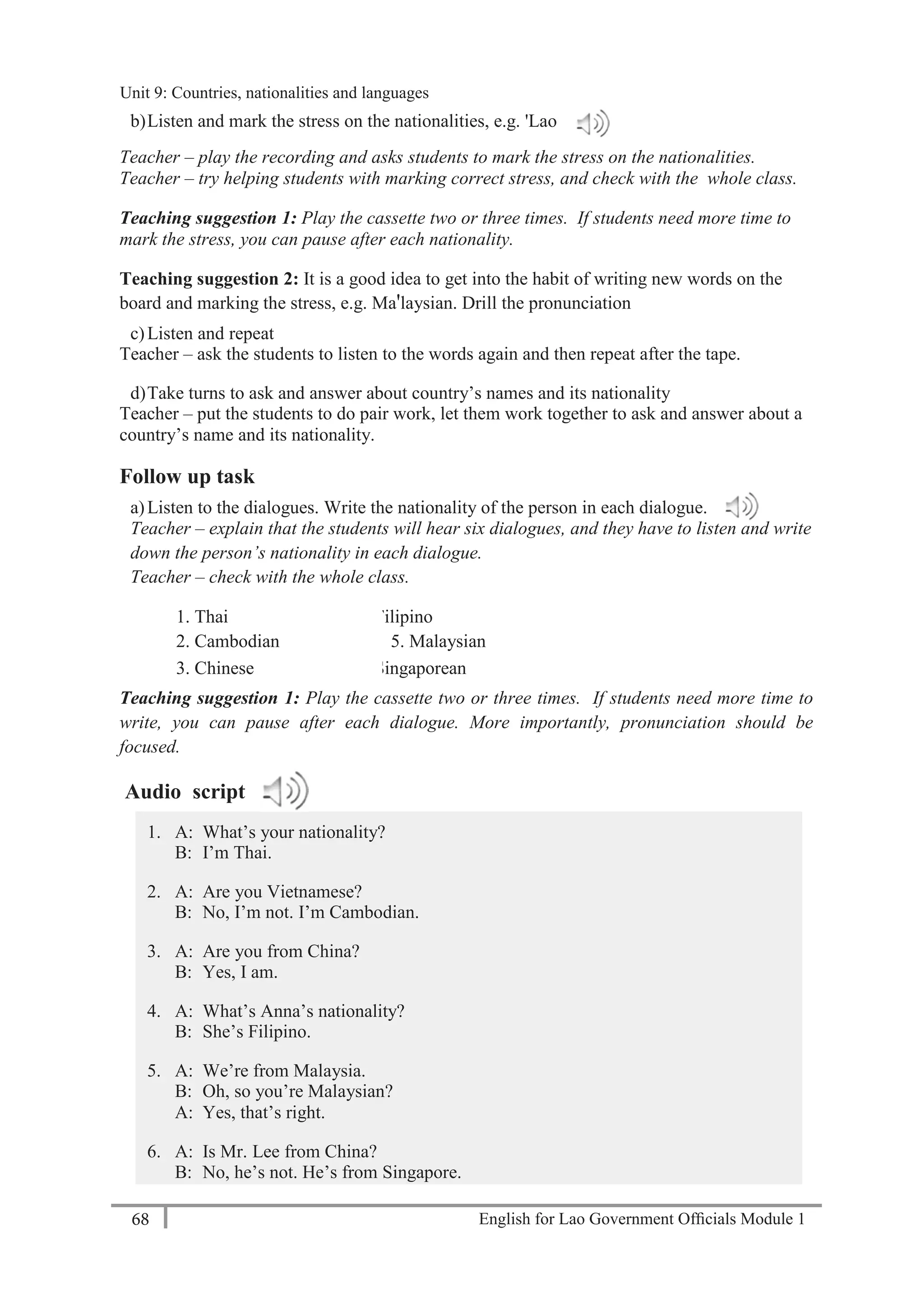 English for Lao Government Ofﬁcials Module 168
Unit 9: Countries, Nationalities and Languages
68 English for Lao Government Officials Module 1
b)Listen and mark the stress on the nationalities, e.g. 'Lao
Teacher – play the recording and asks students to mark the stress on the nationalities.
Teacher – try helping students with marking correct stress, and check with the whole class.
Teaching suggestion 1: Play the cassette two or three times. If students need more time to
mark the stress, you can pause after each nationality.
Teaching suggestion 2: It is a good idea to get into the habit of writing new words on the
board and marking the stress, e.g. Ma'laysian. Drill the pronunciation
c)Listen and repeat
Teacher – ask the students to listen to the words again and then repeat after the tape.
d)Take turns to ask and answer about country’s names and its nationality
Teacher – put the students to do pair work, let them work together to ask and answer about a
country’s name and its nationality.
Follow up task
a)Listen to the dialogues. Write the nationality of the person in each dialogue.
Teacher – explain that the students will hear six dialogues, and they have to listen and write
down the person’s nationality in each dialogue.
Teacher – check with the whole class.
1. Thai 4. Filipino
2. Cambodian 5. Malaysian
3. Chinese 6. Singaporean
Teaching suggestion 1: Play the cassette two or three times. If students need more time to
write, you can pause after each dialogue. More importantly, pronunciation should be
focused.
Audio script
1. A: What’s your nationality?
B: I’m Thai.
2. A: Are you Vietnamese?
B: No, I’m not. I’m Cambodian.
3. A: Are you from China?
B: Yes, I am.
4. A: What’s Anna’s nationality?
B: She’s Filipino.
5. A: We’re from Malaysia.
B: Oh, so you’re Malaysian?
A: Yes, that’s right.
6. A: Is Mr. Lee from China?
B: No, he’s not. He’s from Singapore.
Unit 9: Countries, nationalities and languages
 