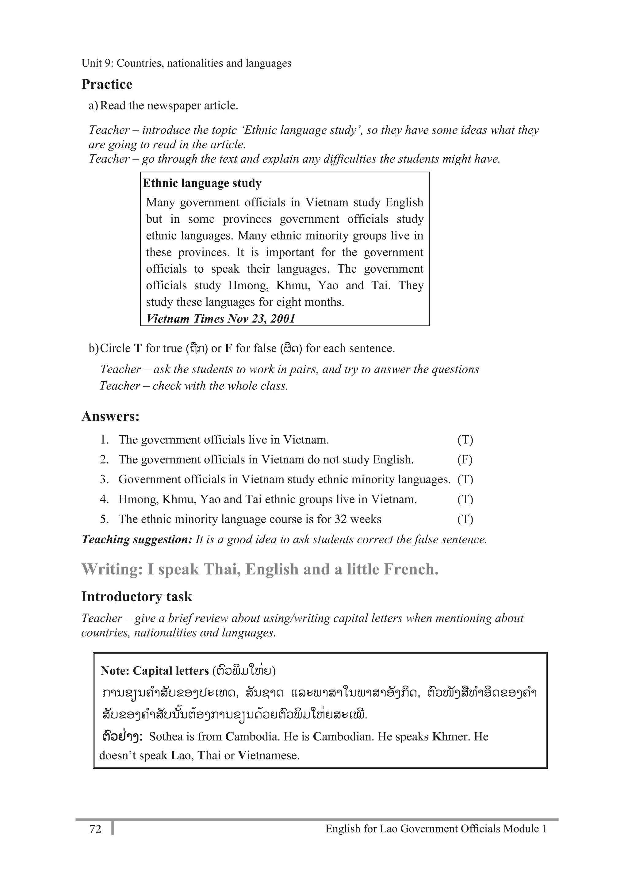 English for Lao Government Ofﬁcials Module 172
Unit 9: Countries, Nationalities and Languages
72 English for Lao Government Officials Module 1
Practice
a)Read the newspaper article.
Teacher – introduce the topic ‘Ethnic language study’, so they have some ideas what they
are going to read in the article.
Teacher – go through the text and explain any difficulties the students might have.
Ethnic language study
Many government officials in Vietnam study English
but in some provinces government officials study
ethnic languages. Many ethnic minority groups live in
these provinces. It is important for the government
officials to speak their languages. The government
officials study Hmong, Khmu, Yao and Tai. They
study these languages for eight months.
Vietnam Times Nov 23, 2001
b)Circle T for true (ຖກ) or F for false (ຜິດ) for each sentence.
Teacher – ask the students to work in pairs, and try to answer the questions
Teacher – check with the whole class.
Answers:
1. The government officials live in Vietnam. (T)
2. The government officials in Vietnam do not study English. (F)
3. Government officials in Vietnam study ethnic minority languages. (T)
4. Hmong, Khmu, Yao and Tai ethnic groups live in Vietnam. (T)
5. The ethnic minority language course is for 32 weeks (T)
Teaching suggestion: It is a good idea to ask students correct the false sentence.
Writing: I speak Thai, English and a little French.
Introductory task
Teacher – give a brief review about using/writing capital letters when mentioning about
countries, nationalities and languages.
Note: Capital letters (ຕວພິມໃຫ່ຍ)
ການຂຽນຄາສັບຂອງປະເທດ, ສັນຊາດ ແລະພາສາໃນພາສາອັງກິດ, ຕວໜັງສທາອິດຂອງຄາ
ສັບຂອງຄາສັບນັ້ນຕ້ອງການຂຽນດ້ວຍຕວພິມໃຫ່ຍສະເໝ.
ຕວຢ່າງ: Sothea is from Cambodia. He is Cambodian. He speaks Khmer. He
doesn’t speak Lao, Thai or Vietnamese.
Unit 9: Countries, nationalities and languages
 