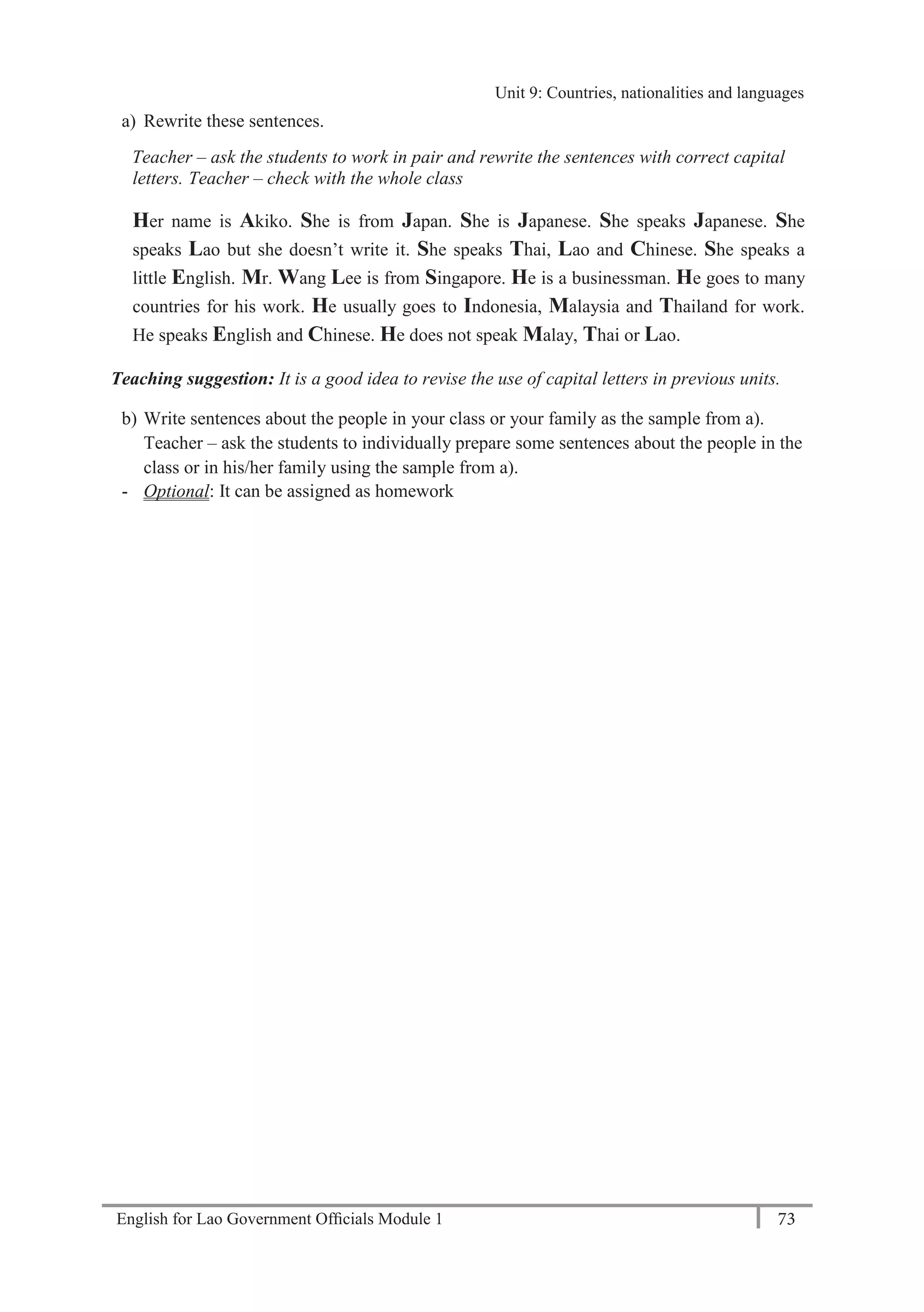 English for Lao Government Ofﬁcials Module 1 73
Unit 9: Countries, nationalities and languages
73 English for Lao Government Officials Module 1
a) Rewrite these sentences.
Teacher – ask the students to work in pair and rewrite the sentences with correct capital
letters. Teacher – check with the whole class
Her name is Akiko. She is from Japan. She is Japanese. She speaks Japanese. She
speaks Lao but she doesn’t write it. She speaks Thai, Lao and Chinese. She speaks a
little English. Mr. Wang Lee is from Singapore. He is a businessman. He goes to many
countries for his work. He usually goes to Indonesia, Malaysia and Thailand for work.
He speaks English and Chinese. He does not speak Malay, Thai or Lao.
Teaching suggestion: It is a good idea to revise the use of capital letters in previous units.
b) Write sentences about the people in your class or your family as the sample from a).
Teacher – ask the students to individually prepare some sentences about the people in the
class or in his/her family using the sample from a).
- Optional: It can be assigned as homework
Unit 9: Countries, nationalities and languages
 