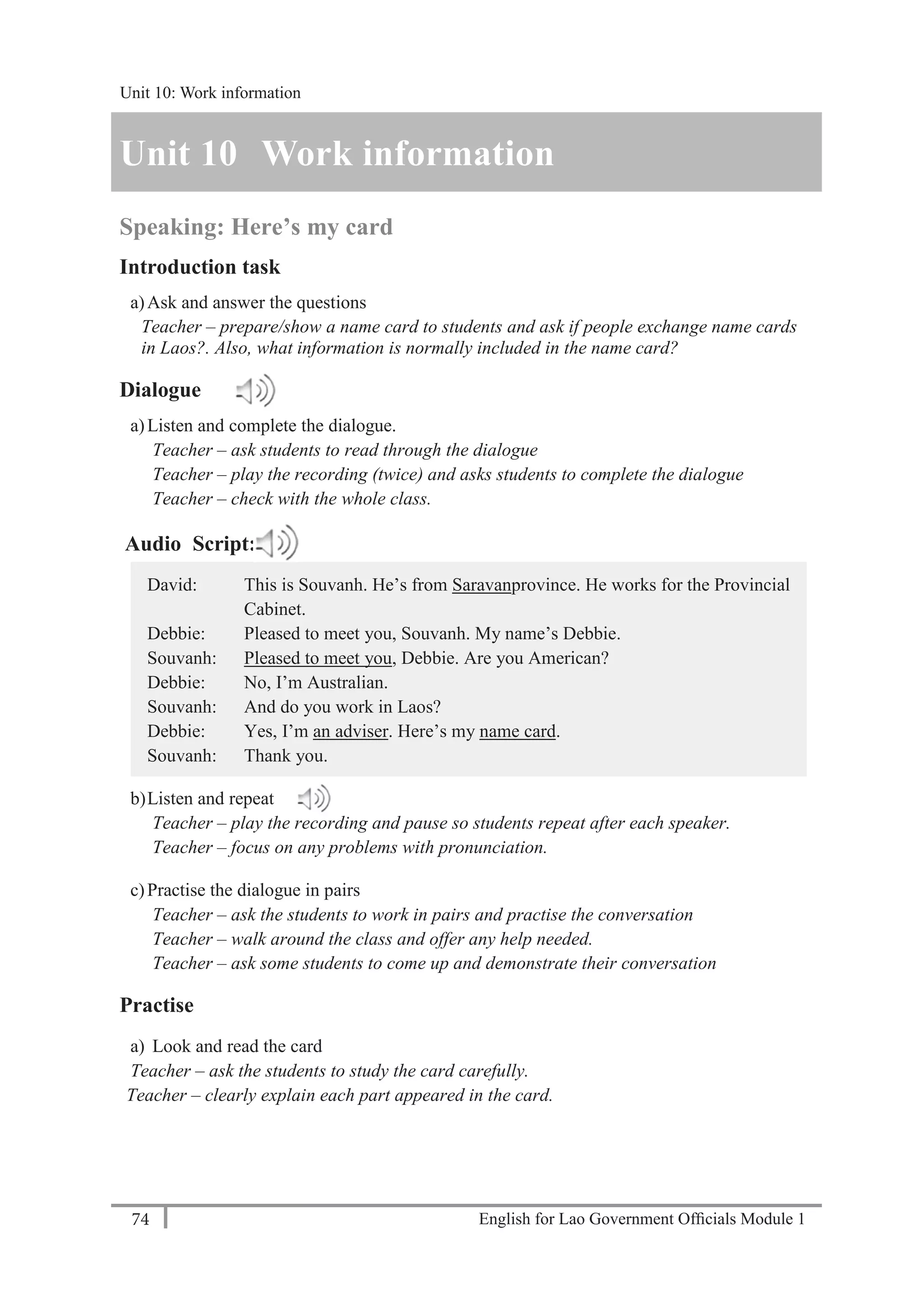 English for Lao Government Ofﬁcials Module 174
Unit 11: Work responsibilities
74 English for Lao Government Officials Module 1
Unit 10 Work information
Speaking: Here’s my card
Introduction task
a)Ask and answer the questions
Teacher – prepare/show a name card to students and ask if people exchange name cards
in Laos?. Also, what information is normally included in the name card?
Dialogue
a)Listen and complete the dialogue.
Teacher – ask students to read through the dialogue
Teacher – play the recording (twice) and asks students to complete the dialogue
Teacher – check with the whole class.
Audio Script:
David: This is Souvanh. He’s from Saravanprovince. He works for the Provincial
Cabinet.
Debbie: Pleased to meet you, Souvanh. My name’s Debbie.
Souvanh: Pleased to meet you, Debbie. Are you American?
Debbie: No, I’m Australian.
Souvanh: And do you work in Laos?
Debbie: Yes, I’m an adviser. Here’s my name card.
Souvanh: Thank you.
b)Listen and repeat
Teacher – play the recording and pause so students repeat after each speaker.
Teacher – focus on any problems with pronunciation.
c)Practise the dialogue in pairs
Teacher – ask the students to work in pairs and practise the conversation
Teacher – walk around the class and offer any help needed.
Teacher – ask some students to come up and demonstrate their conversation
Practise
a) Look and read the card
Teacher – ask the students to study the card carefully.
Teacher – clearly explain each part appeared in the card.
Unit 10: Work information
 
