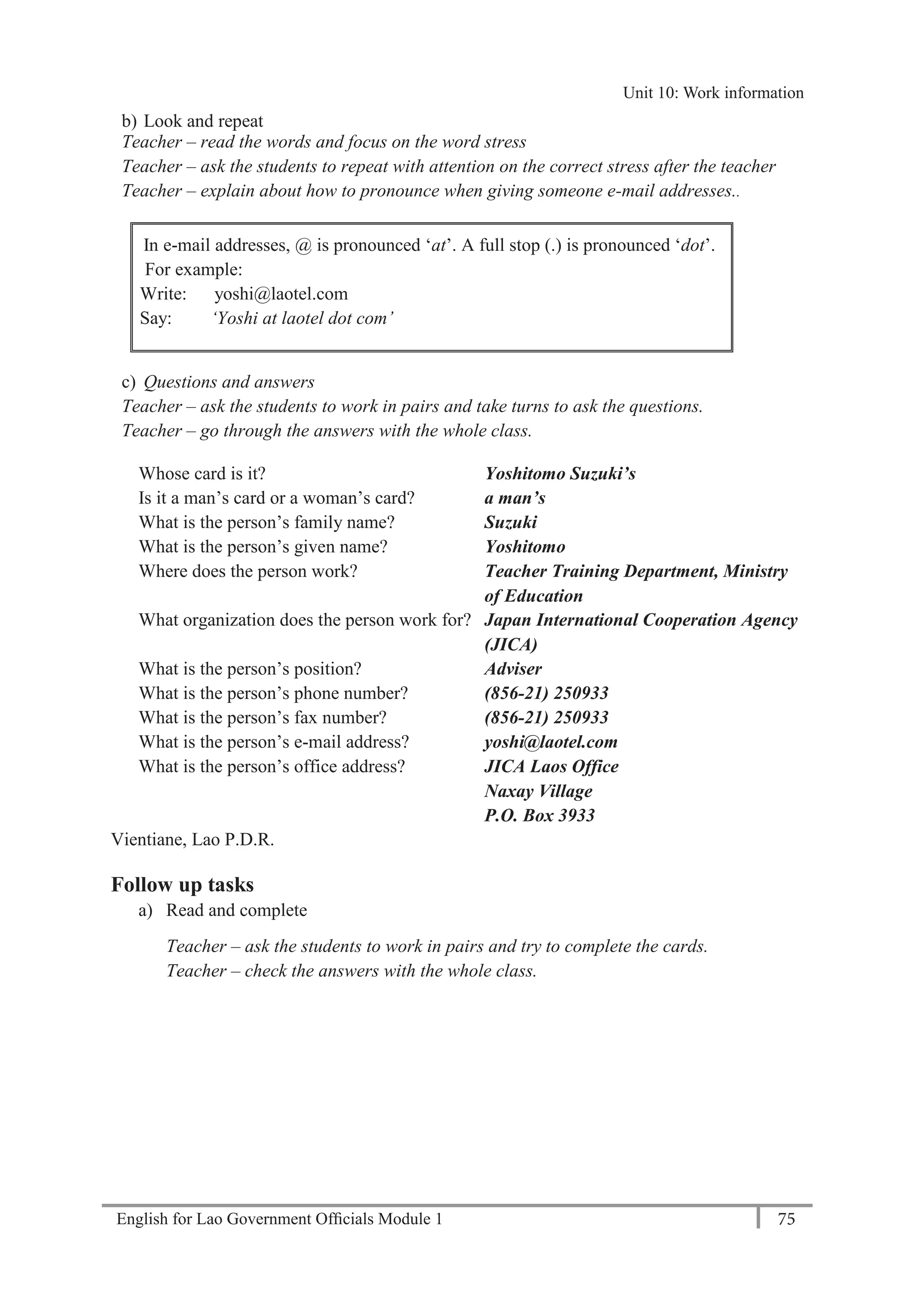 English for Lao Government Ofﬁcials Module 1 75
Unit 11: Work responsibilities
75 English for Lao Government Officials Module 1
b) Look and repeat
Teacher – read the words and focus on the word stress
Teacher – ask the students to repeat with attention on the correct stress after the teacher
Teacher – explain about how to pronounce when giving someone e-mail addresses..
In e-mail addresses, @ is pronounced ‘at’. A full stop (.) is pronounced ‘dot’.
For example:
Write: yoshi@laotel.com
Say: ‘Yoshi at laotel dot com’
c) Questions and answers
Teacher – ask the students to work in pairs and take turns to ask the questions.
Teacher – go through the answers with the whole class.
Whose card is it? Yoshitomo Suzuki’s
Is it a man’s card or a woman’s card? a man’s
What is the person’s family name? Suzuki
What is the person’s given name? Yoshitomo
Where does the person work? Teacher Training Department, Ministry
of Education
What organization does the person work for? Japan International Cooperation Agency
(JICA)
What is the person’s position? Adviser
What is the person’s phone number? (856-21) 250933
What is the person’s fax number? (856-21) 250933
What is the person’s e-mail address? yoshi@laotel.com
What is the person’s office address? JICA Laos Office
Naxay Village
P.O. Box 3933
Vientiane, Lao P.D.R.
Follow up tasks
a) Read and complete
Teacher – ask the students to work in pairs and try to complete the cards.
Teacher – check the answers with the whole class.
Unit 10: Work information
 