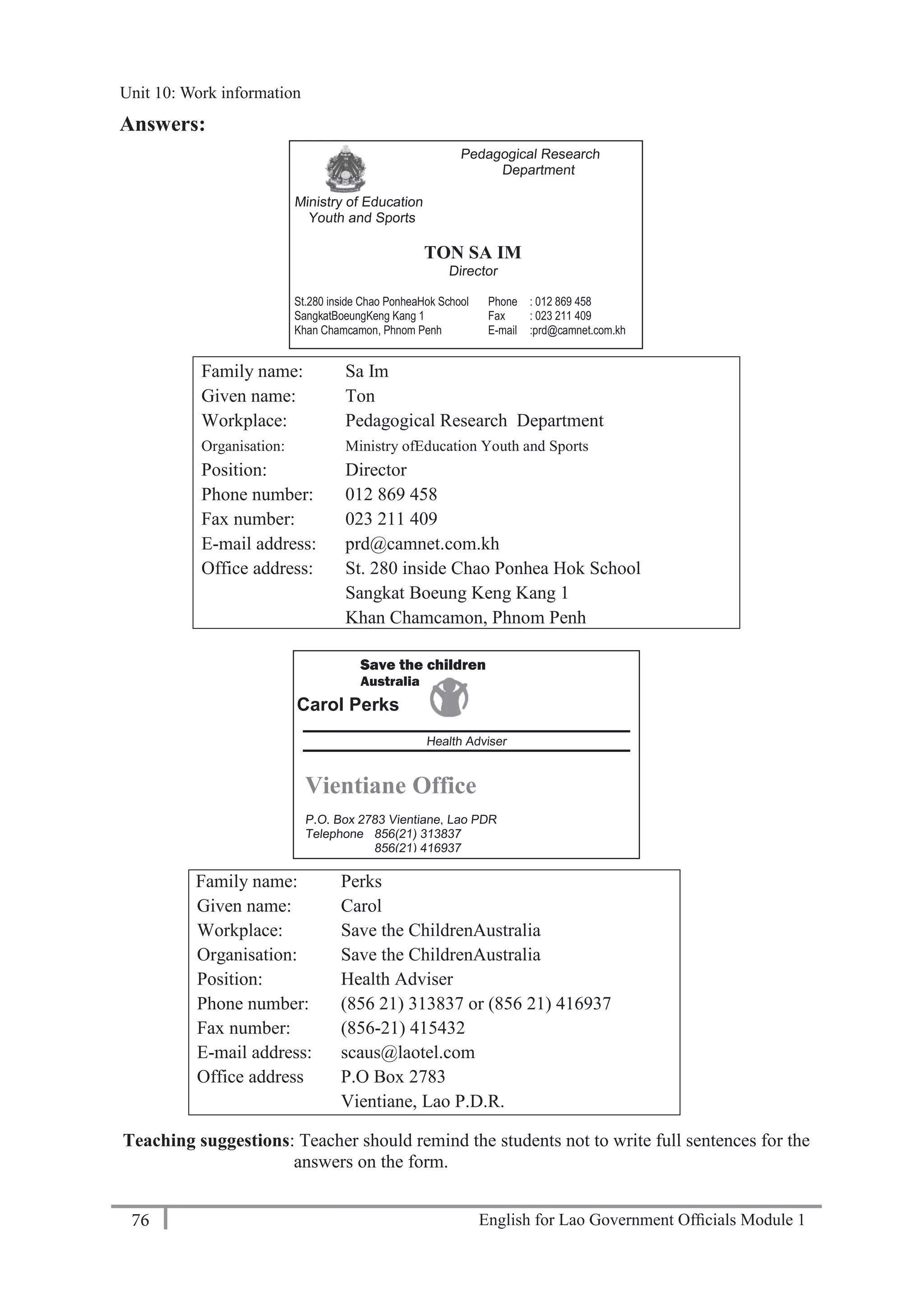English for Lao Government Ofﬁcials Module 176
Unit 11: Work responsibilities
76 English for Lao Government Officials Module 1
Save the children
Australia
Carol Perks
Health Adviser
Vientiane Office
P.O. Box 2783 Vientiane, Lao PDR
Telephone 856(21) 313837
856(21) 416937
Facsimile 856(21) 415432
E- mail: scaus@laotel.com
Answers:
Family name: Sa Im
Given name: Ton
Workplace: Pedagogical Research Department
Organisation: Ministry ofEducation Youth and Sports
Position: Director
Phone number: 012 869 458
Fax number: 023 211 409
E-mail address: prd@camnet.com.kh
Office address: St. 280 inside Chao Ponhea Hok School
Sangkat Boeung Keng Kang 1
Khan Chamcamon, Phnom Penh
Family name: Perks
Given name: Carol
Workplace: Save the ChildrenAustralia
Organisation: Save the ChildrenAustralia
Position: Health Adviser
Phone number: (856 21) 313837 or (856 21) 416937
Fax number: (856-21) 415432
E-mail address: scaus@laotel.com
Office address P.O Box 2783
Vientiane, Lao P.D.R.
Teaching suggestions: Teacher should remind the students not to write full sentences for the
answers on the form.
Pedagogical Research
Department
Ministry of Education
Youth and Sports
TON SA IM
Director
St.280 inside Chao PonheaHok School Phone : 012 869 458
SangkatBoeungKeng Kang 1 Fax : 023 211 409
Khan Chamcamon, Phnom Penh E-mail :prd@camnet.com.kh
Unit 10: Work information
 