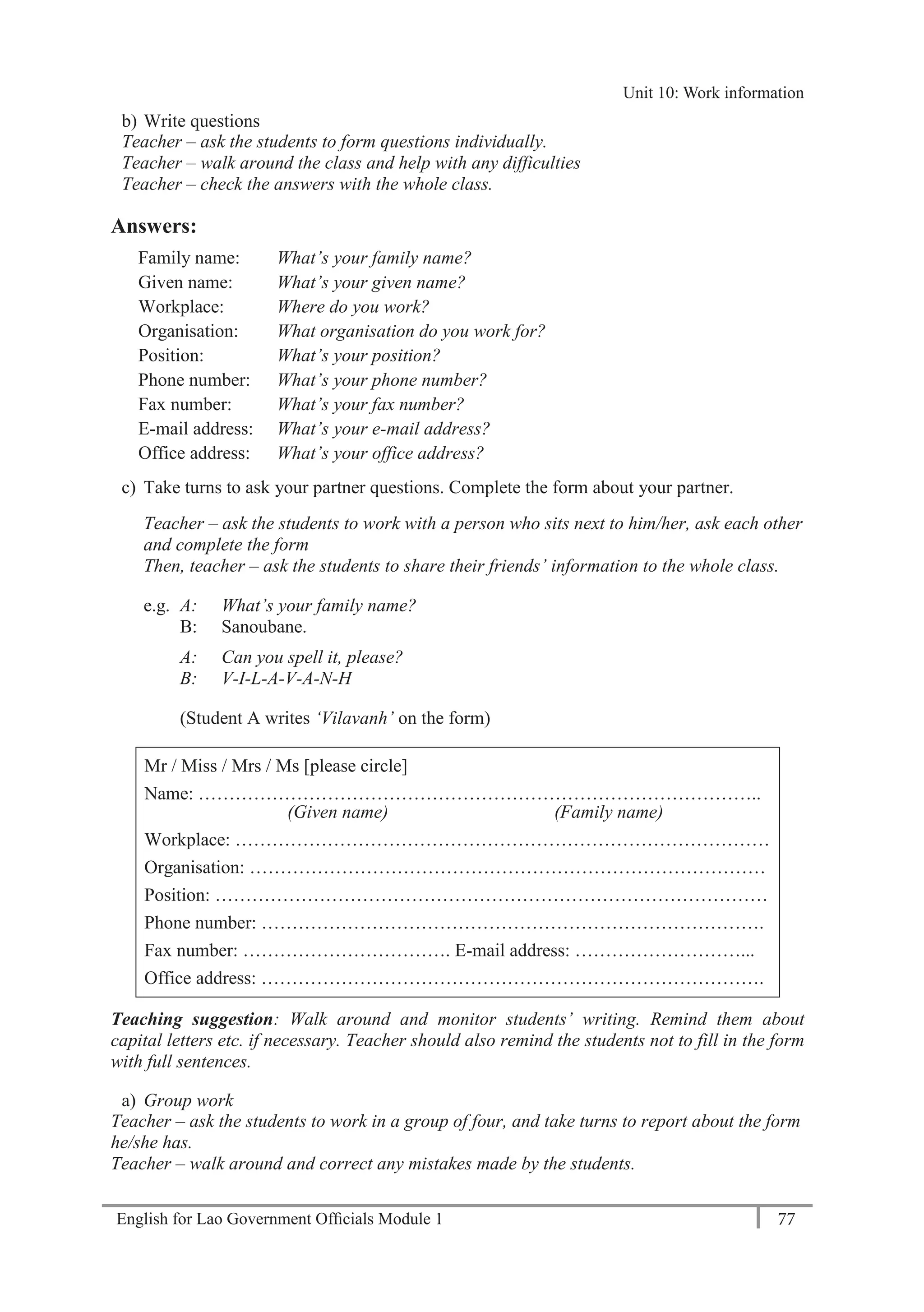 English for Lao Government Ofﬁcials Module 1 77
Unit 11: Work responsibilities
77 English for Lao Government Officials Module 1
b) Write questions
Teacher – ask the students to form questions individually.
Teacher – walk around the class and help with any difficulties
Teacher – check the answers with the whole class.
Answers:
Family name: What’s your family name?
Given name: What’s your given name?
Workplace: Where do you work?
Organisation: What organisation do you work for?
Position: What’s your position?
Phone number: What’s your phone number?
Fax number: What’s your fax number?
E-mail address: What’s your e-mail address?
Office address: What’s your office address?
c) Take turns to ask your partner questions. Complete the form about your partner.
Teacher – ask the students to work with a person who sits next to him/her, ask each other
and complete the form
Then, teacher – ask the students to share their friends’ information to the whole class.
e.g. A: What’s your family name?
B: Sanoubane.
A: Can you spell it, please?
B: V-I-L-A-V-A-N-H
(Student A writes ‘Vilavanh’ on the form)
Mr / Miss / Mrs / Ms [please circle]
Name: ………………………………………………………………………………..
(Given name) (Family name)
Workplace: ……………………………………………………………………………
Organisation: …………………………………………………………………………
Position: ………………………………………………………………………………
Phone number: ……………………………………………………………………….
Fax number: ……………………………. E-mail address: ………………………...
Office address: ……………………………………………………………………….
Teaching suggestion: Walk around and monitor students’ writing. Remind them about
capital letters etc. if necessary. Teacher should also remind the students not to fill in the form
with full sentences.
a) Group work
Teacher – ask the students to work in a group of four, and take turns to report about the form
he/she has.
Teacher – walk around and correct any mistakes made by the students.
Unit 10: Work information
 