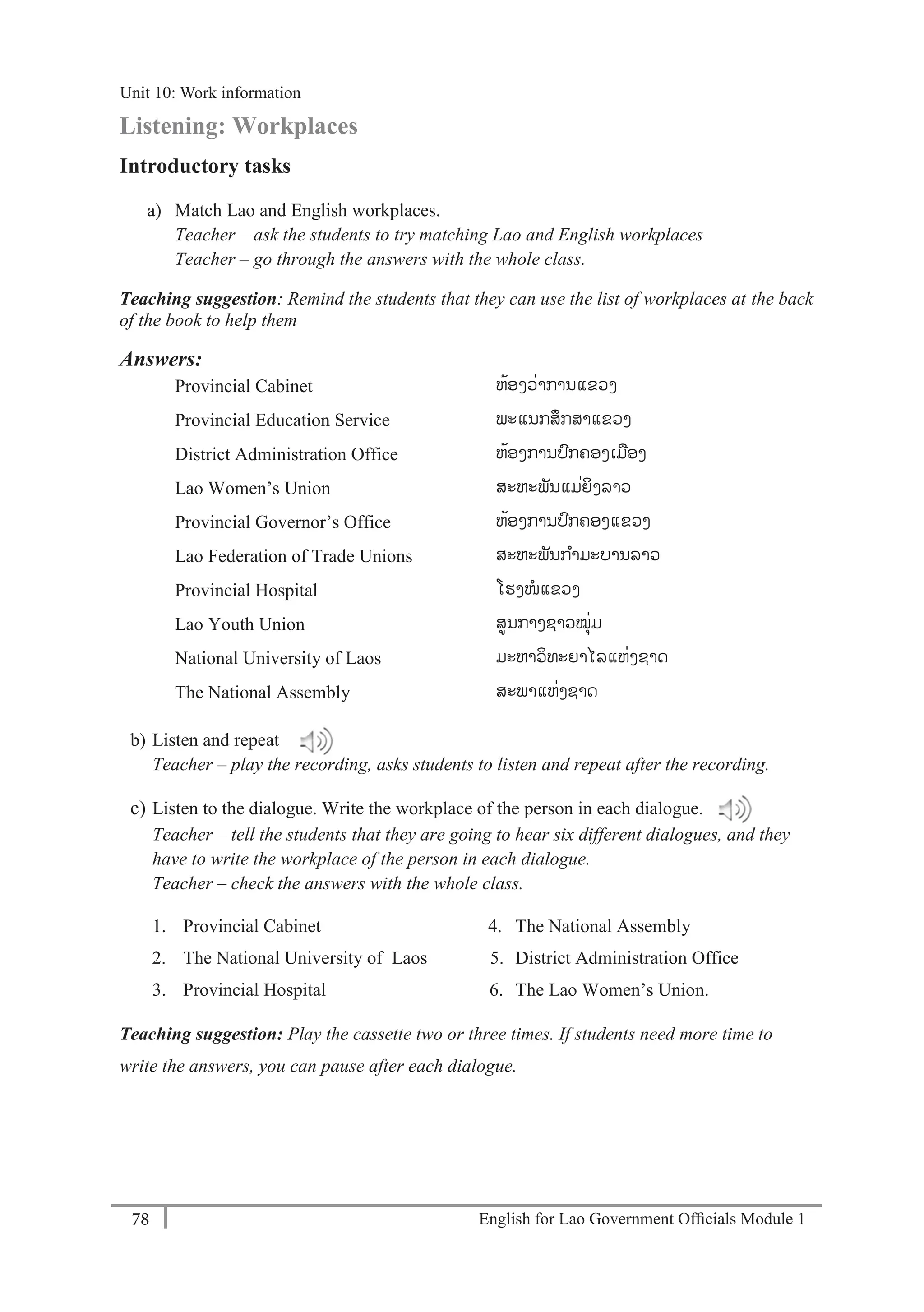 English for Lao Government Ofﬁcials Module 178
Unit 11: Work responsibilities
78 English for Lao Government Officials Module 1
Listening: Workplaces
Introductory tasks
a) Match Lao and English workplaces.
Teacher – ask the students to try matching Lao and English workplaces
Teacher – go through the answers with the whole class.
Teaching suggestion: Remind the students that they can use the list of workplaces at the back
of the book to help them
Answers:
Provincial Cabinet ຫ້ອງວ່າການແຂວງ
Provincial Education Service ພະແນກສກສາແຂວງ
District Administration Office ຫ້ອງການປກຄອງເມອງ
Lao Women’s Union ສະຫະພັນແມ່ຍິງລາວ
Provincial Governor’s Office ຫ້ອງການປກຄອງແຂວງ
Lao Federation of Trade Unions ສະຫະພັນກາມະບານລາວ
Provincial Hospital ໂຮງໜແຂວງ
Lao Youth Union ສູນກາງຊາວໝຸ່ມ
National University of Laos ມະຫາວິທະຍາໄລແຫ່ງຊາດ
The National Assembly ສະພາແຫ່ງຊາດ
b) Listen and repeat
Teacher – play the recording, asks students to listen and repeat after the recording.
c) Listen to the dialogue. Write the workplace of the person in each dialogue.
Teacher – tell the students that they are going to hear six different dialogues, and they
have to write the workplace of the person in each dialogue.
Teacher – check the answers with the whole class.
1. Provincial Cabinet 4. The National Assembly
2. The National University of Laos 5. District Administration Office
3. Provincial Hospital 6. The Lao Women’s Union.
Teaching suggestion: Play the cassette two or three times. If students need more time to
write the answers, you can pause after each dialogue.
Unit 10: Work information
 
