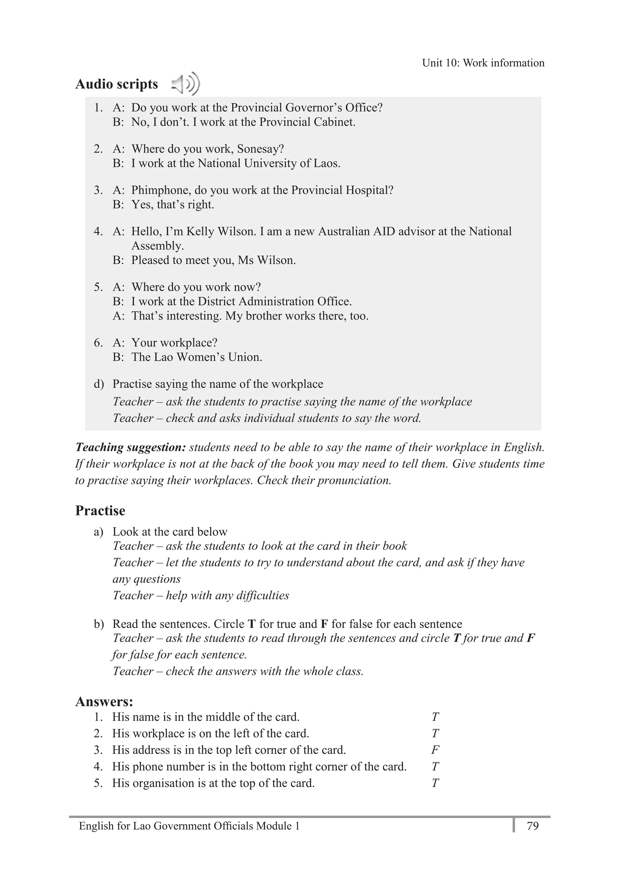 English for Lao Government Ofﬁcials Module 1 79
Unit 11: Work responsibilities
79 English for Lao Government Officials Module 1
Audio scripts
1. A: Do you work at the Provincial Governor’s Office?
B: No, I don’t. I work at the Provincial Cabinet.
2. A: Where do you work, Sonesay?
B: I work at the National University of Laos.
3. A: Phimphone, do you work at the Provincial Hospital?
B: Yes, that’s right.
4. A: Hello, I’m Kelly Wilson. I am a new Australian AID advisor at the National
Assembly.
B: Pleased to meet you, Ms Wilson.
5. A: Where do you work now?
B: I work at the District Administration Office.
A: That’s interesting. My brother works there, too.
6. A: Your workplace?
B: The Lao Women’s Union.
d) Practise saying the name of the workplace
Teacher – ask the students to practise saying the name of the workplace
Teacher – check and asks individual students to say the word.
Teaching suggestion: students need to be able to say the name of their workplace in English.
If their workplace is not at the back of the book you may need to tell them. Give students time
to practise saying their workplaces. Check their pronunciation.
Practise
a) Look at the card below
Teacher – ask the students to look at the card in their book
Teacher – let the students to try to understand about the card, and ask if they have
any questions
Teacher – help with any difficulties
b) Read the sentences. Circle T for true and F for false for each sentence
Teacher – ask the students to read through the sentences and circle T for true and F
for false for each sentence.
Teacher – check the answers with the whole class.
Answers:
1. His name is in the middle of the card. T
2. His workplace is on the left of the card. T
3. His address is in the top left corner of the card. F
4. His phone number is in the bottom right corner of the card. T
5. His organisation is at the top of the card. T
Unit 10: Work information
 
