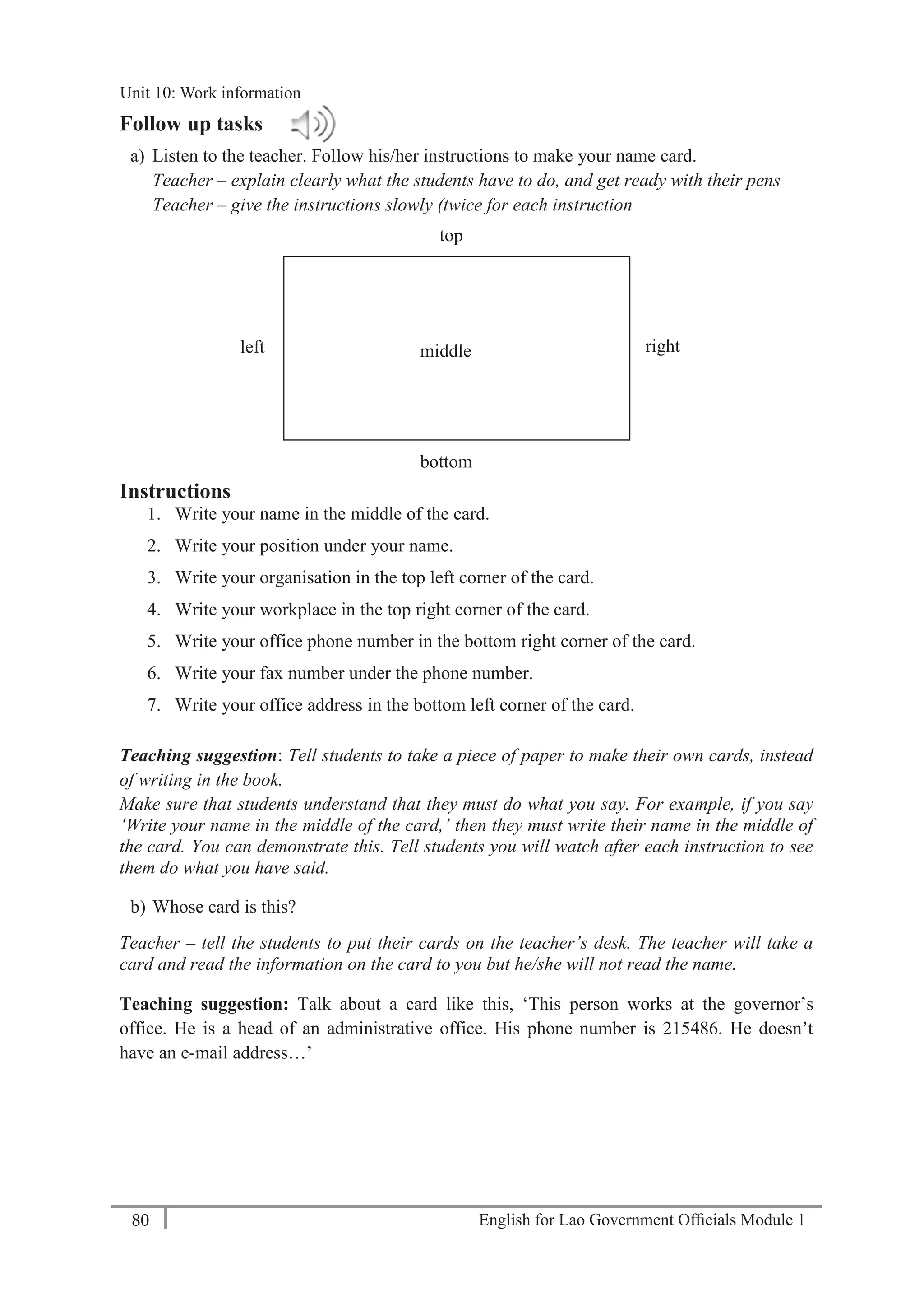 English for Lao Government Ofﬁcials Module 180
Unit 11: Work responsibilities
80 English for Lao Government Officials Module 1
Follow up tasks
a) Listen to the teacher. Follow his/her instructions to make your name card.
Teacher – explain clearly what the students have to do, and get ready with their pens
Teacher – give the instructions slowly (twice for each instruction
Instructions
1. Write your name in the middle of the card.
2. Write your position under your name.
3. Write your organisation in the top left corner of the card.
4. Write your workplace in the top right corner of the card.
5. Write your office phone number in the bottom right corner of the card.
6. Write your fax number under the phone number.
7. Write your office address in the bottom left corner of the card.
Teaching suggestion: Tell students to take a piece of paper to make their own cards, instead
of writing in the book.
Make sure that students understand that they must do what you say. For example, if you say
‘Write your name in the middle of the card,’ then they must write their name in the middle of
the card. You can demonstrate this. Tell students you will watch after each instruction to see
them do what you have said.
b) Whose card is this?
Teacher – tell the students to put their cards on the teacher’s desk. The teacher will take a
card and read the information on the card to you but he/she will not read the name.
Teaching suggestion: Talk about a card like this, ‘This person works at the governor’s
office. He is a head of an administrative office. His phone number is 215486. He doesn’t
have an e-mail address…’
top
rightleft
bottom
middle
Unit 10: Work information
 