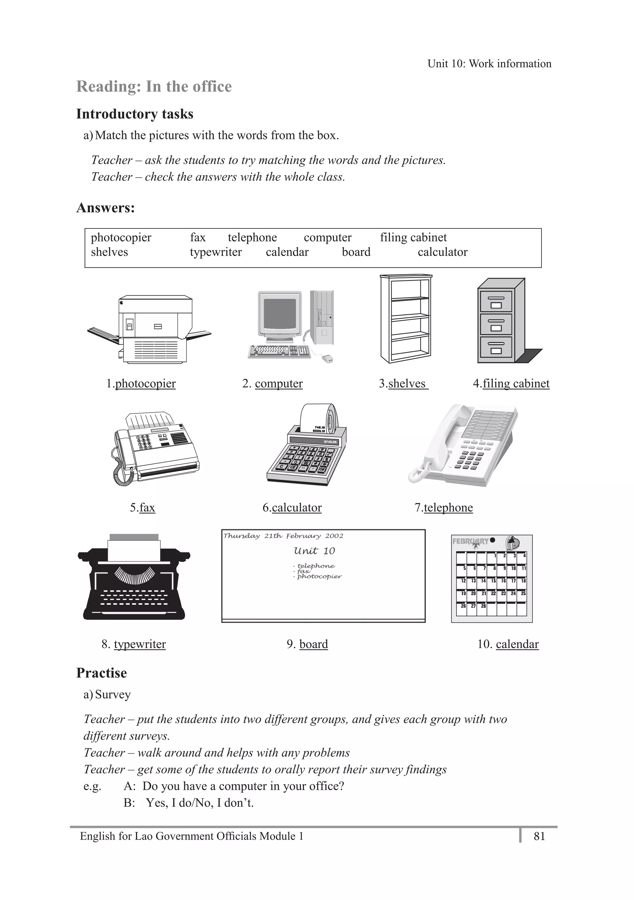 English for Lao Government Ofﬁcials Module 1 81
Unit 11: Work responsibilities
81 English for Lao Government Officials Module 1
Reading: In the office
Introductory tasks
a)Match the pictures with the words from the box.
Teacher – ask the students to try matching the words and the pictures.
Teacher – check the answers with the whole class.
Answers:
photocopier fax telephone computer filing cabinet
shelves typewriter calendar board calculator
1.photocopier 2. computer 3.shelves 4.filing cabinet
5.fax 6.calculator 7.telephone
8. typewriter 9. board 10. calendar
Practise
a)Survey
Teacher – put the students into two different groups, and gives each group with two
different surveys.
Teacher – walk around and helps with any problems
Teacher – get some of the students to orally report their survey findings
e.g. A: Do you have a computer in your office?
B: Yes, I do/No, I don’t.
Unit 10: Work information
 