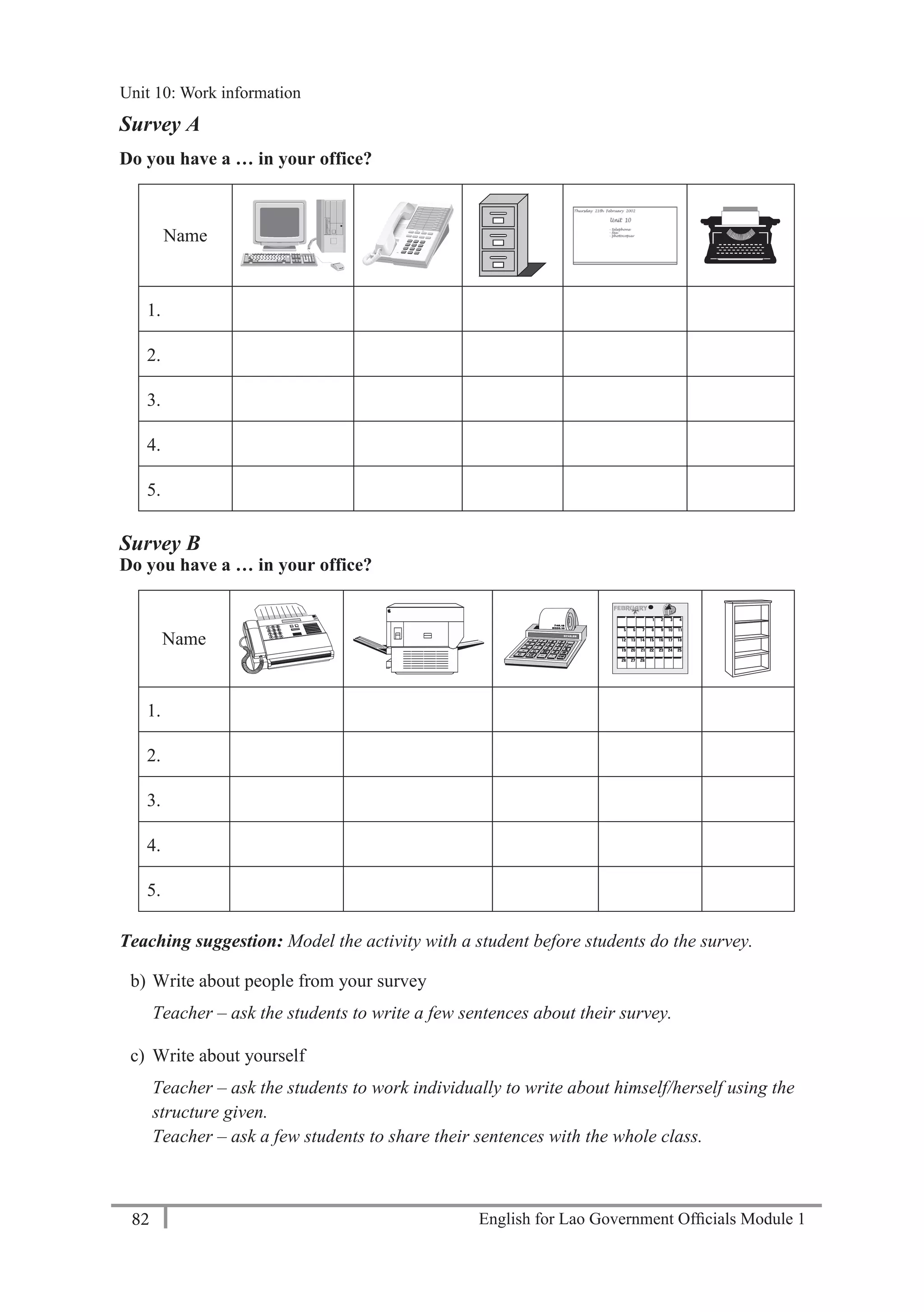 English for Lao Government Ofﬁcials Module 182
Unit 11: Work responsibilities
82 English for Lao Government Officials Module 1
Survey A
Do you have a … in your office?
Name
1.
2.
3.
4.
5.
Survey B
Do you have a … in your office?
Name
1.
2.
3.
4.
5.
Teaching suggestion: Model the activity with a student before students do the survey.
b) Write about people from your survey
Teacher – ask the students to write a few sentences about their survey.
c) Write about yourself
Teacher – ask the students to work individually to write about himself/herself using the
structure given.
Teacher – ask a few students to share their sentences with the whole class.
Unit 10: Work information
 