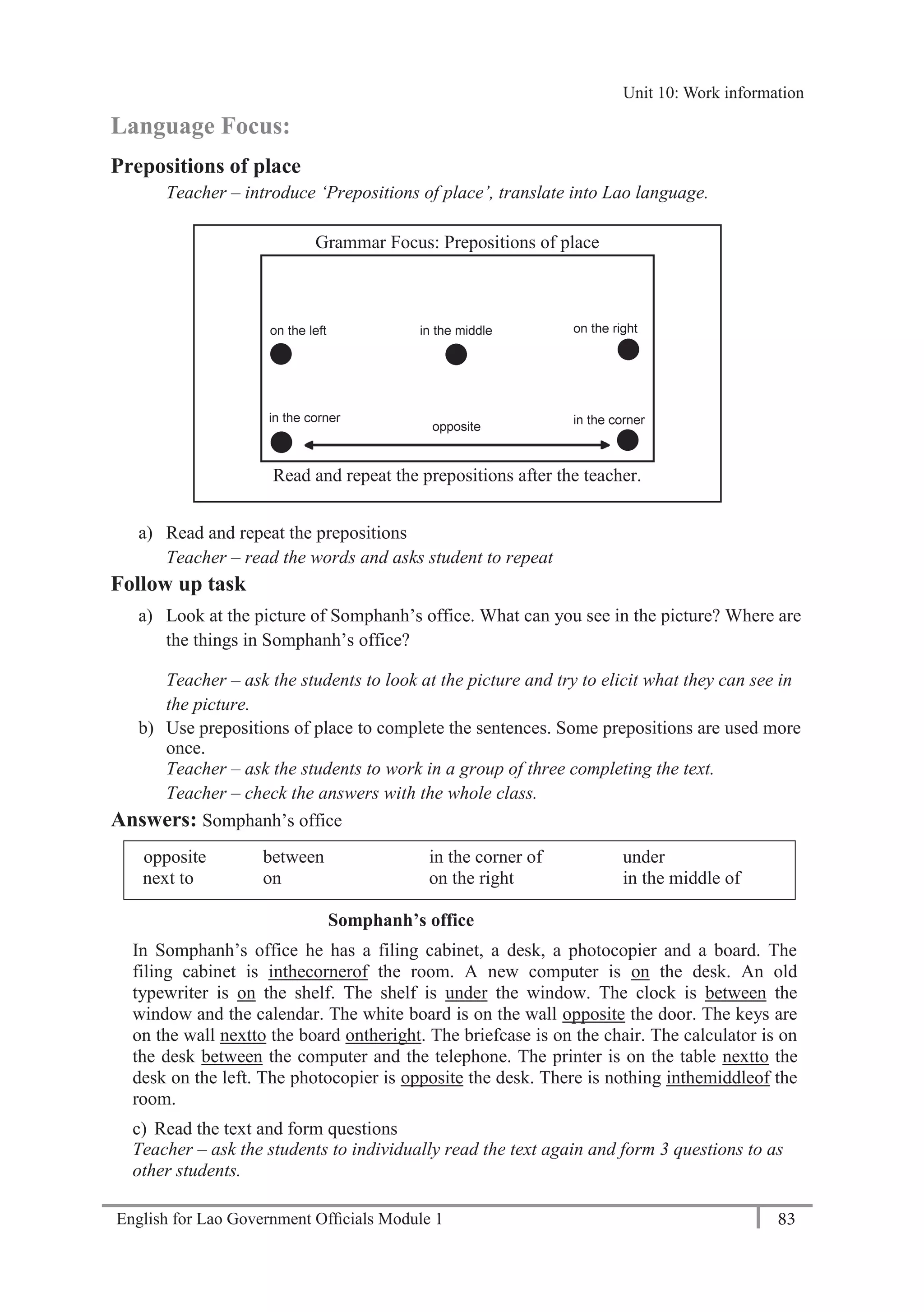 English for Lao Government Ofﬁcials Module 1 83
Unit 11: Work responsibilities
83 English for Lao Government Officials Module 1
Language Focus:
Prepositions of place
Teacher – introduce ‘Prepositions of place’, translate into Lao language.
a) Read and repeat the prepositions
Teacher – read the words and asks student to repeat
Follow up task
a) Look at the picture of Somphanh’s office. What can you see in the picture? Where are
the things in Somphanh’s office?
Teacher – ask the students to look at the picture and try to elicit what they can see in
the picture.
b) Use prepositions of place to complete the sentences. Some prepositions are used more
once.
Teacher – ask the students to work in a group of three completing the text.
Teacher – check the answers with the whole class.
Answers: Somphanh’s office
opposite between in the corner of under
next to on on the right in the middle of
Somphanh’s office
In Somphanh’s office he has a filing cabinet, a desk, a photocopier and a board. The
filing cabinet is inthecornerof the room. A new computer is on the desk. An old
typewriter is on the shelf. The shelf is under the window. The clock is between the
window and the calendar. The white board is on the wall opposite the door. The keys are
on the wall nextto the board ontheright. The briefcase is on the chair. The calculator is on
the desk between the computer and the telephone. The printer is on the table nextto the
desk on the left. The photocopier is opposite the desk. There is nothing inthemiddleof the
room.
c) Read the text and form questions
Teacher – ask the students to individually read the text again and form 3 questions to as
other students.
Grammar Focus: Prepositions of place
Read and repeat the prepositions after the teacher.
Unit 10: Work information
 